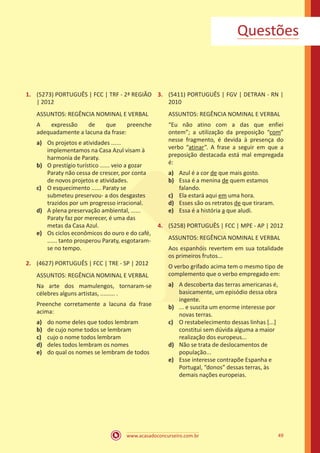 www.acasadoconcurseiro.com.br 49
1.	 (5273) PORTUGUÊS | FCC | TRF - 2ª REGIÃO
| 2012
ASSUNTOS: REGÊNCIA NOMINAL E VERBAL
A expressão de que preenche
adequadamente a lacuna da frase:
a)	 Os projetos e atividades ......
implementamos na Casa Azul visam à
harmonia de Paraty.
b)	 O prestígio turístico ...... veio a gozar
Paraty não cessa de crescer, por conta
de novos projetos e atividades.
c)	 O esquecimento ...... Paraty se
submeteu preservou- a dos desgastes
trazidos por um progresso irracional.
d)	 A plena preservação ambiental, ......
Paraty faz por merecer, é uma das
metas da Casa Azul.
e)	 Os ciclos econômicos do ouro e do café,
...... tanto prosperou Paraty, esgotaram-
se no tempo.
2.	 (4627) PORTUGUÊS | FCC | TRE - SP | 2012
ASSUNTOS: REGÊNCIA NOMINAL E VERBAL
Na arte dos mamulengos, tornaram-se
célebres alguns artistas, ......... .
Preenche corretamente a lacuna da frase
acima:
a)	 do nome deles que todos lembram
b)	 de cujo nome todos se lembram
c)	 cujo o nome todos lembram
d)	 deles todos lembram os nomes
e)	 do qual os nomes se lembram de todos
3.	 (5411) PORTUGUÊS | FGV | DETRAN - RN |
2010
ASSUNTOS: REGÊNCIA NOMINAL E VERBAL
“Eu não atino com a das que enfiei
ontem”; a utilização da preposição “com”
nesse fragmento, é devida à presença do
verbo “atinar”. A frase a seguir em que a
preposição destacada está mal empregada
é:
a)	 Azul é a cor de que mais gosto.
b)	 Essa é a menina de quem estamos
falando.
c)	 Ela estará aqui em uma hora.
d)	 Esses são os retratos de que tiraram.
e)	 Essa é a história a que aludi.
4.	 (5258) PORTUGUÊS | FCC | MPE - AP | 2012
ASSUNTOS: REGÊNCIA NOMINAL E VERBAL
Aos espanhóis revertem em sua totalidade
os primeiros frutos...
O verbo grifado acima tem o mesmo tipo de
complemento que o verbo empregado em:
a)	 A descoberta das terras americanas é,
basicamente, um episódio dessa obra
ingente.
b)	 ... e suscita um enorme interesse por
novas terras.
c)	 O restabelecimento dessas linhas [...]
constitui sem dúvida alguma a maior
realização dos europeus...
d)	 Não se trata de deslocamentos de
população...
e)	 Esse interesse contrapõe Espanha e
Portugal, “donos” dessas terras, às
demais nações europeias.
Questões
 