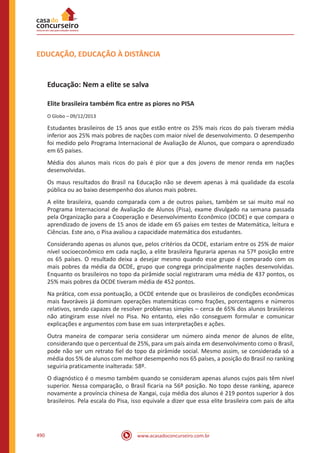 www.acasadoconcurseiro.com.br490
EDUCAÇÃO, EDUCAÇÃO À DISTÂNCIA
Educação: Nem a elite se salva
Elite brasileira também fica entre as piores no PISA
O Globo – 09/12/2013
Estudantes brasileiros de 15 anos que estão entre os 25% mais ricos do país tiveram média
inferior aos 25% mais pobres de nações com maior nível de desenvolvimento. O desempenho
foi medido pelo Programa Internacional de Avaliação de Alunos, que compara o aprendizado
em 65 países.
Média dos alunos mais ricos do país é pior que a dos jovens de menor renda em nações
desenvolvidas.
Os maus resultados do Brasil na Educação não se devem apenas à má qualidade da escola
pública ou ao baixo desempenho dos alunos mais pobres.
A elite brasileira, quando comparada com a de outros países, também se sai muito mal no
Programa Internacional de Avaliação de Alunos (Pisa), exame divulgado na semana passada
pela Organização para a Cooperação e Desenvolvimento Econômico (OCDE) e que compara o
aprendizado de jovens de 15 anos de idade em 65 países em testes de Matemática, leitura e
Ciências. Este ano, o Pisa avaliou a capacidade matemática dos estudantes.
Considerando apenas os alunos que, pelos critérios da OCDE, estariam entre os 25% de maior
nível socioeconômico em cada nação, a elite brasileira figuraria apenas na 57º posição entre
os 65 países. O resultado deixa a desejar mesmo quando esse grupo é comparado com os
mais pobres da média da OCDE, grupo que congrega principalmente nações desenvolvidas.
Enquanto os brasileiros no topo da pirâmide social registraram uma média de 437 pontos, os
25% mais pobres da OCDE tiveram média de 452 pontos.
Na prática, com essa pontuação, a OCDE entende que os brasileiros de condições econômicas
mais favoráveis já dominam operações matemáticas como frações, porcentagens e números
relativos, sendo capazes de resolver problemas simples – cerca de 65% dos alunos brasileiros
não atingiram esse nível no Pisa. No entanto, eles não conseguem formular e comunicar
explicações e argumentos com base em suas interpretações e ações.
Outra maneira de comparar seria considerar um número ainda menor de alunos de elite,
considerando que o percentual de 25%, para um país ainda em desenvolvimento como o Brasil,
pode não ser um retrato fiel do topo da pirâmide social. Mesmo assim, se considerada só a
média dos 5% de alunos com melhor desempenho nos 65 países, a posição do Brasil no ranking
seguiria praticamente inalterada: 58º.
O diagnóstico é o mesmo também quando se consideram apenas alunos cujos pais têm nível
superior. Nessa comparação, o Brasil ficaria na 56º posição. No topo desse ranking, aparece
novamente a província chinesa de Xangai, cuja média dos alunos é 219 pontos superior à dos
brasileiros. Pela escala do Pisa, isso equivale a dizer que essa elite brasileira com pais de alta
 