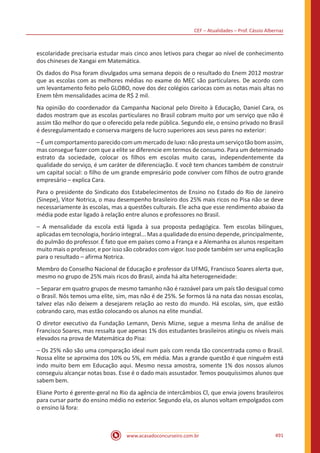 CEF – Atualidades – Prof. Cássio Albernaz
www.acasadoconcurseiro.com.br 491
escolaridade precisaria estudar mais cinco anos letivos para chegar ao nível de conhecimento
dos chineses de Xangai em Matemática.
Os dados do Pisa foram divulgados uma semana depois de o resultado do Enem 2012 mostrar
que as escolas com as melhores médias no exame do MEC são particulares. De acordo com
um levantamento feito pelo GLOBO, nove dos dez colégios cariocas com as notas mais altas no
Enem têm mensalidades acima de R$ 2 mil.
Na opinião do coordenador da Campanha Nacional pelo Direito à Educação, Daniel Cara, os
dados mostram que as escolas particulares no Brasil cobram muito por um serviço que não é
assim tão melhor do que o oferecido pela rede pública. Segundo ele, o ensino privado no Brasil
é desregulamentado e conserva margens de lucro superiores aos seus pares no exterior:
–Éumcomportamentoparecidocomummercadodeluxo:nãoprestaumserviçotãobomassim,
mas consegue fazer com que a elite se diferencie em termos de consumo. Para um determinado
estrato da sociedade, colocar os filhos em escolas muito caras, independentemente da
qualidade do serviço, é um caráter de diferenciação. E você tem chances também de construir
um capital social: o filho de um grande empresário pode conviver com filhos de outro grande
empresário – explica Cara.
Para o presidente do Sindicato dos Estabelecimentos de Ensino no Estado do Rio de Janeiro
(Sinepe), Vitor Notrica, o mau desempenho brasileiro dos 25% mais ricos no Pisa não se deve
necessariamente às escolas, mas a questões culturais. Ele acha que esse rendimento abaixo da
média pode estar ligado à relação entre alunos e professores no Brasil.
– A mensalidade da escola está ligada à sua proposta pedagógica. Tem escolas bilíngues,
aplicadas em tecnologia, horário integral... Mas a qualidade do ensino depende, principalmente,
do pulmão do professor. É fato que em países como a França e a Alemanha os alunos respeitam
muito mais o professor, e por isso são cobrados com vigor. Isso pode também ser uma explicação
para o resultado – afirma Notrica.
Membro do Conselho Nacional de Educação e professor da UFMG, Francisco Soares alerta que,
mesmo no grupo de 25% mais ricos do Brasil, ainda há alta heterogeneidade:
– Separar em quatro grupos de mesmo tamanho não é razoável para um país tão desigual como
o Brasil. Nós temos uma elite, sim, mas não é de 25%. Se formos lá na nata das nossas escolas,
talvez elas não deixem a desejarem relação ao resto do mundo. Há escolas, sim, que estão
cobrando caro, mas estão colocando os alunos na elite mundial.
O diretor executivo da Fundação Lemann, Denis Mizne, segue a mesma linha de análise de
Francisco Soares, mas ressalta que apenas 1% dos estudantes brasileiros atingiu os níveis mais
elevados na prova de Matemática do Pisa:
– Os 25% não são uma comparação ideal num país com renda tão concentrada como o Brasil.
Nossa elite se aproxima dos 10% ou 5%, em média. Mas a grande questão é que ninguém está
indo muito bem em Educação aqui. Mesmo nessa amostra, somente 1% dos nossos alunos
conseguiu alcançar notas boas. Esse é o dado mais assustador. Temos pouquíssimos alunos que
sabem bem.
Eliane Porto é gerente-geral no Rio da agência de intercâmbios Cl, que envia jovens brasileiros
para cursar parte do ensino médio no exterior. Segundo ela, os alunos voltam empolgados com
o ensino lá fora:
 