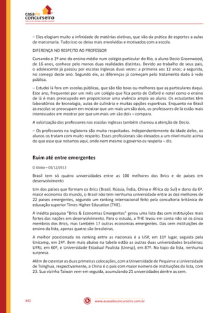 www.acasadoconcurseiro.com.br492
– Eles elogiam muito a infinidade de matérias eletivas, que vão da prática de esportes a aulas
de marcenaria. Tudo isso os deixa mais envolvidos e motivados com a escola.
DIFERENÇA NO RESPEITO AO PROFESSOR
Cursando o 2º ano do ensino médio num colégio particular do Rio, o aluno Decio Greenwood,
de 16 anos, conhece pelo menos duas realidades distintas. Devido ao trabalho de seus pais,
o adolescente já passou por escolas inglesas duas vezes: a primeira aos 12 anos; a segunda,
no começo deste ano. Segundo ele, as diferenças já começam pelo tratamento dado à rede
pública.
– Estudei lá fora em escolas públicas, que são tão boas ou melhores que as particulares daqui.
Este ano, frequentei por um mês um colégio que fica perto de Oxford e notei como o ensino
de lá é mais preocupado em proporcionar uma vivência ampla ao aluno. Os estudantes têm
laboratórios de tecnologia, aulas de culinária e muitas opções esportivas. Enquanto no Brasil
as escolas se preocupam em mostrar que um mais um são dois, os professores de lá estão mais
interessados em mostrar por que um mais um são dois – compara.
A valorização dos professores nas escolas inglesas também chamou a atenção de Decio.
– Os professores na Inglaterra são muito respeitados. Independentemente da idade deles, os
alunos os tratam com muito respeito. Esses profissionais são elevados a um nível muito acima
do que esse que notamos aqui, onde nem mesmo o governo os respeita – diz.
Ruim até entre emergentes
O Globo – 05/12/2013
Brasil tem só quatro universidades entre as 100 melhores dos Brics e de países em
desenvolvimento
Um dos países que formam os Brics (Brasil, Rússia, Índia, China e África do Sul) e dono da 6ª.
maior economia do mundo, o Brasil não tem nenhuma universidade entre as dez melhores de
22 países emergentes, segundo um ranking internacional feito pela consultoria britânica de
educação superior Times Higher Education (THE).
A inédita pesquisa “Brics  Economias Emergentes” gerou uma lista das cem instituições mais
fortes das nações em desenvolvimento. Para o estudo, a THE levou em conta não só os cinco
membros dos Brics, mas também 17 outras economias emergentes. Das cem instituições de
ensino da lista, apenas quatro são brasileiras.
A melhor posicionada no ranking entre as nacionais é a USP, em 11º lugar, seguida pela
Unicamp, em 24º. Bem mais abaixo na tabela estão as outras duas universidades brasileiras:
UFRJ, em 60º, e Universidade Estadual Paulista (Unesp), em 87º. No topo da lista, nenhuma
surpresa.
Além de ostentar as duas primeiras colocações, com a Universidade de Pequim e a Universidade
de Tsinghua, respectivamente, a China é o país com maior número de instituições da lista, com
23. Sua vizinha Taiwan vem em seguida, acumulando 21 universidades dentre as cem.
 