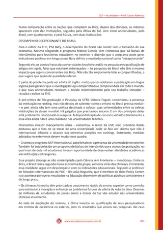 CEF – Atualidades – Prof. Cássio Albernaz
www.acasadoconcurseiro.com.br 493
Numa comparação entre as nações que compõem os Brics, depois dos chineses, os indianos
aparecem com dez instituições, seguidos pela África do Sul, com cinco universidades, pelo
Brasil, com quatro nomes, e pela Rússia, com duas instituições.
DESEMPENHO DECEPCIONANTE DO BRASIL
Para o editor da THE, Phil Baty, o desempenho do Brasil não condiz com o tamanho de sua
economia. Mesmo elogiando o programa federal Ciência sem Fronteiras que dá bolsas de
intercâmbios para brasileiros estudarem no exterior, e dizendo que o programa pode gerar
indicadores positivos em longo prazo, Baty definiu o resultado nacional como “decepcionante”.
Segundo ele, os pontos fracos das universidades brasileiras estão na pesquisa e na publicação de
artigos em inglês, fatos que estariam entrelaçados: – As pesquisas do Brasil não têm o mesmo
impacto que alguns concorrentes dos Brics. Não são tão amplamente lidas e compartilhadas, o
que sugere que sejam de qualidade inferior.
E parte do problema pode ser a falta do inglês: muitos países adotaram a publicação em língua
inglesa para garantir que a investigação seja compartilhada e compreendida em todo o mundo,
e que suas universidades recebam o devido reconhecimento pelo seu trabalho inovador –
ressalta o editor da THE.
A pró-reitora de Pós-graduação e Pesquisa da UFRJ, Debora Foguel, comemorou a presença
da instituição no ranking, mas não deixou de salientar como o ensino no Brasil precisa evoluir:
– o país ainda não tem uma política destinada a colocar suas universidades entre as seletas
instituições de classe mundial. Há gargalos que precisamos encarar. E um dos principais deles
está justamente relacionado à pesquisa. A disponibilização de recursos voltados diretamente a
essa área ainda não é uma realidade nas universidades federais.
Precisamos investir maciçamente nisso – comentou. o reitor da USP, João Grandino Rodas
destacou que o fato de se tratar de uma universidade onde se fala um idioma que não é
internacional dificulta o alcance das primeiras posições em rankings. Entretanto, medidas
adotadas recentemente devem mudar esse quadro.
– Criamos o programa USP Internacional, para fortalecer a presença da universidade no exterior.
Também foi estabelecido um programa de bolsas de intercâmbio para alunos de graduação, no
qual mais de dois mil estudantes tiveram oportunidade de desenvolver atividades acadêmicas
em instituições estrangeiras.
Esse projeto abrange as não contempladas pelo Ciência sem Fronteiras – mencionou. Entre os
Brics, o Brasil tem a segunda maior economia do grupo, somente atrás dos chineses. Entretanto,
essa realidade segue em descompasso com os indicadores educacionais. Segundo o professor
de Relações Internacionais da PUC – Rio João Nogueira, que é membro do Brics Policy Center,
isso acontece porque os resultados na Educação dependem de políticas públicas consistentes e
de longo prazo.
– Os chineses há muito têm priorizado o crescimento rápido do ensino superior como caminho
para estimular a inovação e enfrentar os problemas futuros de oferta de mão de obra. Dezenas
de milhares de estudantes de países como a Coreia do Sul vão estudar nas universidades
chinesas atualmente.
Ao lado da ampliação do sistema, a China investiu na qualificação de seus pesquisadores
em centros de excelência no exterior, com os resultados que vemos nas pesquisas. No caso
 