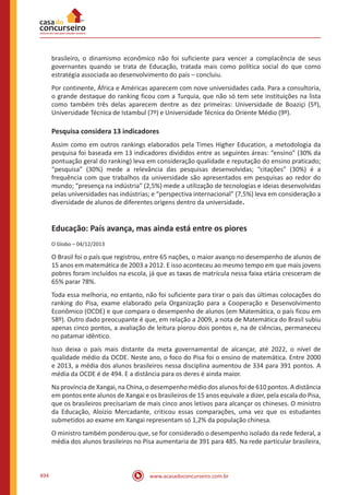 www.acasadoconcurseiro.com.br494
brasileiro, o dinamismo econômico não foi suficiente para vencer a complacência de seus
governantes quando se trata de Educação, tratada mais como política social do que como
estratégia associada ao desenvolvimento do país – concluiu.
Por continente, África e Américas aparecem com nove universidades cada. Para a consultoria,
o grande destaque do ranking ficou com a Turquia, que não só tem sete instituições na lista
como também três delas aparecem dentre as dez primeiras: Universidade de Boaziçi (5º),
Universidade Técnica de Istambul (7º) e Universidade Técnica do Oriente Médio (9º).
Pesquisa considera 13 indicadores
Assim como em outros rankings elaborados pela Times Higher Education, a metodologia da
pesquisa foi baseada em 13 indicadores divididos entre as seguintes áreas: “ensino” (30% da
pontuação geral do ranking) leva em consideração qualidade e reputação do ensino praticado;
“pesquisa” (30%) mede a relevância das pesquisas desenvolvidas; “citações” (30%) é a
frequência com que trabalhos da universidade são apresentados em pesquisas ao redor do
mundo; “presença na indústria” (2,5%) mede a utilização de tecnologias e ideias desenvolvidas
pelas universidades nas indústrias; e “perspectiva internacional” (7,5%) leva em consideração a
diversidade de alunos de diferentes origens dentro da universidade.
Educação: País avança, mas ainda está entre os piores
O Globo – 04/12/2013
O Brasil foi o país que registrou, entre 65 nações, o maior avanço no desempenho de alunos de
15 anos em matemática de 2003 a 2012. E isso aconteceu ao mesmo tempo em que mais jovens
pobres foram incluídos na escola, já que as taxas de matrícula nessa faixa etária cresceram de
65% parar 78%.
Toda essa melhoria, no entanto, não foi suficiente para tirar o país das últimas colocações do
ranking do Pisa, exame elaborado pela Organização para a Cooperação e Desenvolvimento
Econômico (OCDE) e que compara o desempenho de alunos (em Matemática, o país ficou em
58º). Outro dado preocupante é que, em relação a 2009, a nota de Matemática do Brasil subiu
apenas cinco pontos, a avaliação de leitura piorou dois pontos e, na de ciências, permaneceu
no patamar idêntico.
Isso deixa o país mais distante da meta governamental de alcançar, até 2022, o nível de
qualidade médio da OCDE. Neste ano, o foco do Pisa foi o ensino de matemática. Entre 2000
e 2013, a média dos alunos brasileiros nessa disciplina aumentou de 334 para 391 pontos. A
média da OCDE é de 494. E a distância para os deres é ainda maior.
Na província de Xangai, na China, o desempenho médio dos alunos foi de 610 pontos. A distância
em pontos ente alunos de Xangai e os brasileiros de 15 anos equivale a dizer, pela escala do Pisa,
que os brasileiros precisariam de mais cinco anos letivos para alcançar os chineses. O ministro
da Educação, Aloizio Mercadante, criticou essas comparações, uma vez que os estudantes
submetidos ao exame em Xangai representam só 1,2% da população chinesa.
O ministro também ponderou que, se for considerado o desempenho isolado da rede federal, a
média dos alunos brasileiros no Pisa aumentaria de 391 para 485. Na rede particular brasileira,
 