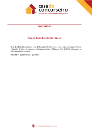 www.acasadoconcurseiro.com.br
Conteúdos
Ética na Caixa Econômica Federal
Ética (2 aulas): 1 Conceito de ética. 2 Ética aplicada: Noções de ética empresarial e profissional.
3 A gestão da ética nas empresas públicas e privadas. 4 Código de Ética da CAIXA (disponível no
sítio da CAIXA na Internet).
Previsão de Questões: 1 a 3 questões.
 