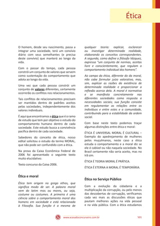 www.acasadoconcurseiro.com.br 501
Ética
O homem, desde seu nascimento, passa a
integrar uma sociedade, terá um convívio
diário com seus semelhantes (e precisa
deste convívio) que manterá ao longo da
vida.
Com o passar do tempo, cada pessoa
constrói um conjunto de valores que servem
como sustentação do comportamento que
adota ao longo da vida.
Uma vez que cada pessoa constrói um
conjunto de valores diferentes, certamente
ocorrerão os conflitos nos relacionamentos.
Tais conflitos de relacionamentos precisam
ser mantidos dentro de padrões aceitos
pelas sociedades, independentemente dos
valores individuais.
É aqui que encontramos a ética que é o ramo
de estudo que tem por objetivo o estudo do
comportamento humano dentro de cada
sociedade. Este estudo busca a convivência
pacífica dentro de cada sociedade.
Sabedores do conceito de ética, nosso
edital solicitou o estudo da termo MORAL,
que não pode ser confundido com a ética.
Na prova da Caixa Econômica Federal de
2006 foi apresentado o seguinte texto
muito elucidativo:
Texto concurso da Caixa 2006.
Ética e moral
Ética tem origem no grego ethos, que
significa modo de ser. A palavra moral
vem do latim mos ou mores, ou seja,
costume ou costumes. A primeira é uma
ciência sobre o comportamento moral dos
homens em sociedade e está relacionada
à Filosofia. Sua função é a mesma de
qualquer teoria: explicar, esclarecer
ou investigar determinada realidade,
elaborando os conceitos correspondentes.
A segunda, como define o filósofo Vázquez,
expressa “um conjunto de normas, aceitas
livre e conscientemente, que regulam o
comportamento individual dos homens”.
Ao campo da ética, diferente do da moral,
não cabe formular juízo valorativo, mas,
sim, explicar as razões da existência de
determinada realidade e proporcionar a
reflexão acerca dela. A moral é normativa
e se manifesta concretamente nas
diferentes sociedades como resposta a
necessidades sociais; sua função consiste
em regulamentar as relações entre os
indivíduos e entre estes e a comunidade,
contribuindo para a estabilidade da ordem
social.
Com base neste texto podemos traçar
algumas distinções entre ética e moral:
ÉTICA É UNIVERSAL MORAL É CULTURAL –
Exemplo do apedrejamento de mulheres
pelos muçulmanos, neste caso a ética
estuda o comportamento e a moral diz se
ele é cabível ou não naquela sociedade. No
Brasil certamente não seria aceito, mas no
Irã sim.
ÉTICA É TEORIA MORAL É PRÁTICA.
ÉTICA É ETERNA A MORAL É TEMPORÁRIA.
Ética no Serviço Público
Com a evolução da cidadania e a
multiplicação da corrupção, ou pelo menos
das descobertas de corrupção, verificamos
cada vez mais as discussões éticas que
pautam melhores ações na vida pessoal
e na vida pública. Com a ética estudamos
 