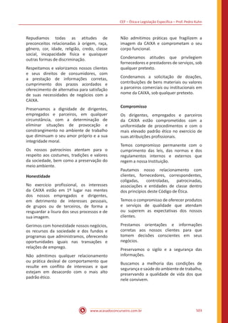 CEF ‒ Ética e Legislação Específica ‒ Prof. Pedro Kuhn
www.acasadoconcurseiro.com.br 503
Repudiamos todas as atitudes de
preconceitos relacionadas à origem, raça,
gênero, cor, idade, religião, credo, classe
social, incapacidade física e quaisquer
outras formas de discriminação.
Respeitamos e valorizamos nossos clientes
e seus direitos de consumidores, com
a prestação de informações corretas,
cumprimento dos prazos acordados e
oferecimento de alternativa para satisfação
de suas necessidades de negócios com a
CAIXA.
Preservamos a dignidade de dirigentes,
empregados e parceiros, em qualquer
circunstância, com a determinação de
eliminar situações de provocação e
constrangimento no ambiente de trabalho
que diminuam o seu amor próprio e a sua
integridade moral.
Os nossos patrocínios atentam para o
respeito aos costumes, tradições e valores
da sociedade, bem como a preservação do
meio ambiente.
Honestidade
No exercício profissional, os interesses
da CAIXA estão em 1º lugar nas mentes
dos nossos empregados e dirigentes,
em detrimento de interesses pessoais,
de grupos ou de terceiros, de forma a
resguardar a lisura dos seus processos e de
sua imagem.
Gerimos com honestidade nossos negócios,
os recursos da sociedade e dos fundos e
programas que administramos, oferecendo
oportunidades iguais nas transações e
relações de emprego.
Não admitimos qualquer relacionamento
ou prática desleal de comportamento que
resulte em conflito de interesses e que
estejam em desacordo com o mais alto
padrão ético.
Não admitimos práticas que fragilizem a
imagem da CAIXA e comprometam o seu
corpo funcional.
Condenamos atitudes que privilegiem
fornecedores e prestadores de serviços, sob
qualquer pretexto.
Condenamos a solicitação de doações,
contribuições de bens materiais ou valores
a parceiros comerciais ou institucionais em
nome da CAIXA, sob qualquer pretexto.
Compromisso
Os dirigentes, empregados e parceiros
da CAIXA estão comprometidos com a
uniformidade de procedimentos e com o
mais elevado padrão ético no exercício de
suas atribuições profissionais.
Temos compromisso permanente com o
cumprimento das leis, das normas e dos
regulamentos internos e externos que
regem a nossa Instituição.
Pautamos nosso relacionamento com
clientes, fornecedores, correspondentes,
coligadas, controladas, patrocinadas,
associações e entidades de classe dentro
dos princípios deste Código de Ética.
Temos o compromisso de oferecer produtos
e serviços de qualidade que atendam
ou superem as expectativas dos nossos
clientes.
Prestamos orientações e informações
corretas aos nossos clientes para que
tomem decisões conscientes em seus
negócios.
Preservamos o sigilo e a segurança das
informações.
Buscamos a melhoria das condições de
segurança e saúde do ambiente de trabalho,
preservando a qualidade de vida dos que
nele convivem.
 