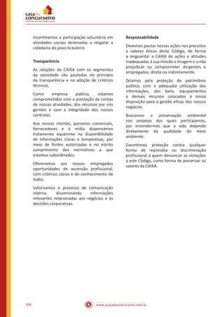 www.acasadoconcurseiro.com.br504
Incentivamos a participação voluntária em
atividades sociais destinadas a resgatar a
cidadania do povo brasileiro.
Transparência
As relações da CAIXA com os segmentos
da sociedade são pautadas no princípio
da transparência e na adoção de critérios
técnicos.
Como empresa pública, estamos
comprometidos com a prestação de contas
de nossas atividades, dos recursos por nós
geridos e com a integridade dos nossos
controles.
Aos nossos clientes, parceiros comerciais,
fornecedores e à mídia dispensamos
tratamento equânime na disponibilidade
de informações claras e tempestivas, por
meio de fontes autorizadas e no estrito
cumprimento dos normativos a que
estamos subordinados.
Oferecemos aos nossos empregados
oportunidades de ascensão profissional,
com critérios claros e do conhecimento de
todos.
Valorizamos o processo de comunicação
interna, disseminando informações
relevantes relacionadas aos negócios e às
decisões corporativas.
Responsabilidade
Devemos pautar nossas ações nos preceitos
e valores éticos deste Código, de forma
a resguardar a CAIXA de ações e atitudes
inadequadas à sua missão e imagem e a não
prejudicar ou comprometer dirigentes e
empregados, direta ou indiretamente.
Zelamos pela proteção do patrimônio
público, com a adequada utilização das
informações, dos bens, equipamentos
e demais recursos colocados à nossa
disposição para a gestão eficaz dos nossos
negócios.
Buscamos a preservação ambiental
nos projetos dos quais participamos,
por entendermos que a vida depende
diretamente da qualidade do meio
ambiente.
Garantimos proteção contra qualquer
forma de represália ou discriminação
profissional a quem denunciar as violações
a este Código, como forma de preservar os
valores da CAIXA.
 