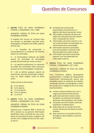 www.acasadoconcurseiro.com.br 505
Questões de Concursos
1.	 (26718) ÉTICA DA CAIXA ECONÔMICA
FEDERAL | CESGRANRIO | CEF | 2008
ASSUNTOS: CÓDIGO DE ÉTICA DA CAIXA
ECONÔMICA FEDERAL
A respeito das normas de conduta ética
que pautam as atividades exercidas pelos
empregados e dirigentes da CAIXA, pode-se
afirmar que:
I ‒ as situações de provocação e
constrangimento no ambiente de trabalho
devem ser eliminadas;
II ‒ os fornecedores habituais da CAIXA
devem ter prioridade de contratação
quando da demanda por novos serviços;
III ‒ no exercício profissional, os interesses
da CAIXA têm prioridade sobre interesses
pessoais de seus empregados e dirigentes;
IV ‒ não se admite qualquer espécie de
preconceito, seja este relacionado a origem,
raça, cor, idade, religião, credo ou classe
social.
Estão corretas as afirmativas
a)	 I e III, apenas.
b)	 II e IV, apenas.
c)	 I, II e IV, apenas.
d)	 I, III e IV, apenas.
e)	 I, II, III e IV
2.	 (26727) ÉTICA DA CAIXA ECONÔMICA
FEDERAL | CESGRANRIO | CEF | 2012
ASSUNTOS: CÓDIGO DE ÉTICA DA CAIXA
ECONÔMICA FEDERAL
Suponha que a empresa WW é cliente da
CEF e postule ao seu gerente informações
detalhadas sobre o período de cinco anos,
época em que possuía conta na agência. De
acordo com o Código de Ética da CEF, sabe-
se que as
a)	 prestações de contas já são
apresentadas mensalmente, e a
agência não deverá apresentar novas.
b)	 informações constantes do banco de
dados da instituição financeira devem
estar à disposição do cliente.
c)	 informações com prazo superior a um
ano somente devem ser prestadas se o
cliente demonstrar necessidade.
d)	 informações bancárias postuladas
já foram prestadas e somente serão
desarquivadas por ordem judicial.
e)	 informações que forem de período
superior a um ano dependem de
autorização superior.
3.	 (26721) ÉTICA DA CAIXA ECONÔMICA
FEDERAL | CESGRANRIO | CEF | 2011
ASSUNTOS: CÓDIGO DE ÉTICA DA CAIXA
ECONÔMICA FEDERAL
Uma funcionária pública desempenha
paralelamente o trabalho de despachante
habitacional. Eventualmente, exerce suas
atividades extras no ambiente de trabalho,
recebendo clientes e respondendo e-mails.
De acordo com o Código de Ética da Caixa,
essa funcionária
a)	 comete conduta antiética por usar o
cargo para favorecimento pessoal.
b)	 pode eventualmente realizar outras
atividades no ambiente de trabalho,
desde que não prejudique suas tarefas.
c)	 não pode acumular funções, devendo
abandonar o trabalho extra.
d)	 pode dispor de seu tempo como lhe
convier, desde que não deixe acumular
trabalho.
e)	 deve comunicar ao Conselho de Ética
do órgão em que trabalha o acúmulo
de funções.
 