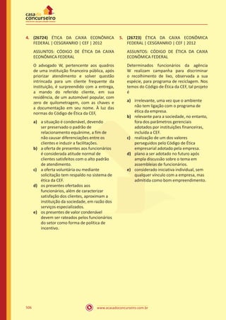 www.acasadoconcurseiro.com.br506
4.	 (26724) ÉTICA DA CAIXA ECONÔMICA
FEDERAL | CESGRANRIO | CEF | 2012
ASSUNTOS: CÓDIGO DE ÉTICA DA CAIXA
ECONÔMICA FEDERAL
O advogado W, pertencente aos quadros
de uma instituição financeira pública, após
priorizar atendimento e solver questão
intrincada para um cliente frequente da
instituição, é surpreendido com a entrega,
a mando do referido cliente, em sua
residência, de um automóvel popular, com
zero de quilometragem, com as chaves e
a documentação em seu nome. À luz das
normas do Código de Ética da CEF,
a)	 a situação é condenável, devendo
ser preservado o padrão de
relacionamento equânime, a fim de
não causar diferenciações entre os
clientes e induzir a facilitações.
b)	 a oferta de presentes aos funcionários
é considerada atitude normal de
clientes satisfeitos com o alto padrão
de atendimento.
c)	 a oferta voluntária ou mediante
solicitação tem respaldo no sistema de
ética da CEF.
d)	 os presentes ofertados aos
funcionários, além de caracterizar
satisfação dos clientes, aproximam a
instituição da sociedade, em razão dos
serviços especializados.
e)	 os presentes de valor condenável
devem ser rateados pelos funcionários
do setor como forma de política de
incentivo.
5.	 (26723) ÉTICA DA CAIXA ECONÔMICA
FEDERAL | CESGRANRIO | CEF | 2012
ASSUNTOS: CÓDIGO DE ÉTICA DA CAIXA
ECONÔMICA FEDERAL
Determinados funcionários da agência
W realizam campanha para discriminar
o recolhimento de lixo, observada a sua
espécie, para programa de reciclagem. Nos
temos do Código de Ética da CEF, tal projeto
é
a)	 irrelevante, uma vez que o ambiente
não tem ligação com o programa de
ética da empresa.
b)	 relevante para a sociedade, no entanto,
fora dos parâmetros gerenciais
adotados por instituições financeiras,
incluída a CEF.
c)	 realização de um dos valores
perseguidos pelo Código de Ética
empresarial adotado pela empresa.
d)	 plano a ser adotado no futuro após
ampla discussão sobre o tema em
assembleias de funcionários.
e)	 considerado iniciativa individual, sem
qualquer vínculo com a empresa, mas
admitida como bom empreendimento.
 