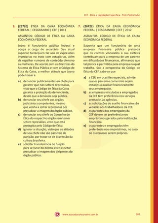 www.acasadoconcurseiro.com.br 507
CEF - Ética e Legislação Específica - Prof. Pedro Kuhn
6.	 (26720) ÉTICA DA CAIXA ECONÔMICA
FEDERAL | CESGRANRIO | CEF | 2011
ASSUNTOS: CÓDIGO DE ÉTICA DA CAIXA
ECONÔMICA FEDERAL
Joana é funcionária pública federal e
ocupa o cargo de secretária. Seu atual
superior hierárquico faz uso de expressões
impróprias no trato com estagiárias, além
de espalhar rumores de conteúdo ofensivo
às mulheres. De acordo com as diretrizes do
Sistema de Ética Pública e com o Código de
Ética da Caixa, a melhor atitude que Joana
pode tomar é
a)	 denunciar publicamente seu chefe para
garantir que não sofrerá represálias,
visto que o Código de Ética da Caixa
garante a proteção do denunciante,
desde que a denúncia seja pública.
b)	 denunciar seu chefe aos órgãos
judiciários competentes, mesmo
que venha a sofrer represálias por
prejudicar a imagem do órgão público.
c)	 denunciar seu chefe ao Conselho de
Ética do respectivo órgão sem temer
sofrer represálias, visto que está
protegida pelo Código de Ética.
d)	 ignorar a situação, visto que as atitudes
de seu chefe não são passíveis de
punição, por tratar-se de expressão da
cultura brasileira.
e)	 solicitar transferência de função
para se livrar do dilema ético e evitar
prejudicar a imagem dos dirigentes do
órgão público.
7.	 (26722) ÉTICA DA CAIXA ECONÔMICA
FEDERAL | CESGRANRIO | CEF | 2012
ASSUNTOS: CÓDIGO DE ÉTICA DA CAIXA
ECONÔMICA FEDERAL
Suponha que um funcionário de uma
empresa financeira pública pretenda
que os clientes vinculados à sua carteira
contribuam para a empresa de um parente
em dificuldades financeiras, afirmando que
tal prática é permitida pela empresa na qual
trabalha. Sob a perspectiva do Código de
Ética da CEF, sabe-se que
a)	 a CEF, em ocasiões especiais, admite
que os parceiros comerciais sejam
instados a auxiliar financeiramente
seus empregados.
b)	 as empresas vinculadas a empregados
da CEF têm preferência nos serviços
prestados às agências.
c)	 as solicitações de auxílio financeiro são
vedadas aos trabalhadores da CEF.
d)	 os parentes dos empregados da
CEF devem ter preferência nos
empréstimos gerados pela instituição
financeira.
e)	 os parentes e empregados têm
preferência nos empréstimos, no caso
de os recursos serem próprios.
 