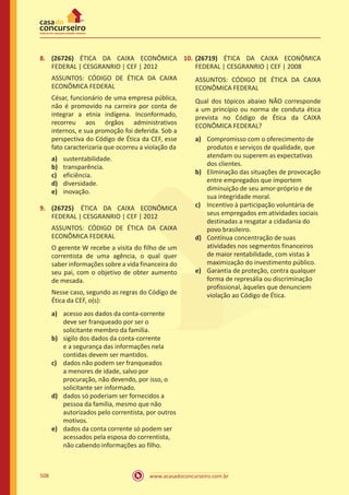 www.acasadoconcurseiro.com.br508
8.	 (26726) ÉTICA DA CAIXA ECONÔMICA
FEDERAL | CESGRANRIO | CEF | 2012
ASSUNTOS: CÓDIGO DE ÉTICA DA CAIXA
ECONÔMICA FEDERAL
César, funcionário de uma empresa pública,
não é promovido na carreira por conta de
integrar a etnia indígena. Inconformado,
recorreu aos órgãos administrativos
internos, e sua promoção foi deferida. Sob a
perspectiva do Código de Ética da CEF, esse
fato caracterizaria que ocorreu a violação da
a)	 sustentabilidade.
b)	 transparência.
c)	 eficiência.
d)	 diversidade.
e)	 inovação.
9.	 (26725) ÉTICA DA CAIXA ECONÔMICA
FEDERAL | CESGRANRIO | CEF | 2012
ASSUNTOS: CÓDIGO DE ÉTICA DA CAIXA
ECONÔMICA FEDERAL
O gerente W recebe a visita do filho de um
correntista de uma agência, o qual quer
saber informações sobre a vida financeira do
seu pai, com o objetivo de obter aumento
de mesada.
Nesse caso, segundo as regras do Código de
Ética da CEF, o(s):
a)	 acesso aos dados da conta-corrente
deve ser franqueado por ser o
solicitante membro da família.
b)	 sigilo dos dados da conta-corrente
e a segurança das informações nela
contidas devem ser mantidos.
c)	 dados não podem ser franqueados
a menores de idade, salvo por
procuração, não devendo, por isso, o
solicitante ser informado.
d)	 dados só poderiam ser fornecidos a
pessoa da família, mesmo que não
autorizados pelo correntista, por outros
motivos.
e)	 dados da conta corrente só podem ser
acessados pela esposa do correntista,
não cabendo informações ao filho.
10.	(26719) ÉTICA DA CAIXA ECONÔMICA
FEDERAL | CESGRANRIO | CEF | 2008
ASSUNTOS: CÓDIGO DE ÉTICA DA CAIXA
ECONÔMICA FEDERAL
Qual dos tópicos abaixo NÃO corresponde
a um princípio ou norma de conduta ética
prevista no Código de Ética da CAIXA
ECONÔMICA FEDERAL?
a)	 Compromisso com o oferecimento de
produtos e serviços de qualidade, que
atendam ou superem as expectativas
dos clientes.
b)	 Eliminação das situações de provocação
entre empregados que importem
diminuição de seu amor-próprio e de
sua integridade moral.
c)	 Incentivo à participação voluntária de
seus empregados em atividades sociais
destinadas a resgatar a cidadania do
povo brasileiro.
d)	 Contínua concentração de suas
atividades nos segmentos financeiros
de maior rentabilidade, com vistas à
maximização do investimento público.
e)	 Garantia de proteção, contra qualquer
forma de represália ou discriminação
profissional, àqueles que denunciem
violação ao Código de Ética.
 