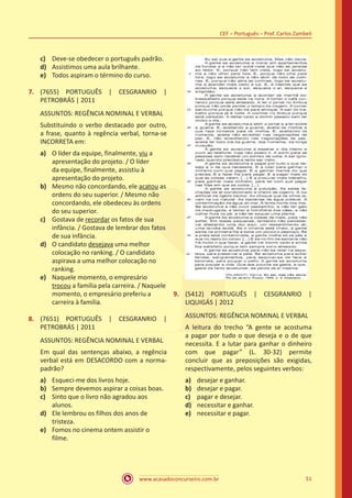 www.acasadoconcurseiro.com.br
CEF – Português – Prof. Carlos Zambeli
51
c)	 Deve-se obedecer o português padrão.
d)	 Assistimos uma aula brilhante.
e)	 Todos aspiram o término do curso.
7.	 (7655) PORTUGUÊS | CESGRANRIO |
PETROBRÁS | 2011
ASSUNTOS: REGÊNCIA NOMINAL E VERBAL
Substituindo o verbo destacado por outro,
a frase, quanto à regência verbal, torna-se
INCORRETA em:
a)	 O líder da equipe, finalmente, viu a
apresentação do projeto. / O líder
da equipe, finalmente, assistiu à
apresentação do projeto.
b)	 Mesmo não concordando, ele acatou as
ordens do seu superior. / Mesmo não
concordando, ele obedeceu às ordens
do seu superior.
c)	 Gostava de recordar os fatos de sua
infância. / Gostava de lembrar dos fatos
de sua infância.
d)	 O candidato desejava uma melhor
colocação no ranking. / O candidato
aspirava a uma melhor colocação no
ranking.
e)	 Naquele momento, o empresário
trocou a família pela carreira. / Naquele
momento, o empresário preferiu a
carreira à família.
8.	 (7651) PORTUGUÊS | CESGRANRIO |
PETROBRÁS | 2011
ASSUNTOS: REGÊNCIA NOMINAL E VERBAL
Em qual das sentenças abaixo, a regência
verbal está em DESACORDO com a norma-
padrão?
a)	 Esqueci-me dos livros hoje.
b)	 Sempre devemos aspirar a coisas boas.
c)	 Sinto que o livro não agradou aos
alunos.
d)	 Ele lembrou os filhos dos anos de
tristeza.
e)	 Fomos no cinema ontem assistir o
filme.
9.	 (5412) PORTUGUÊS | CESGRANRIO |
LIQUIGÁS | 2012
ASSUNTOS: REGÊNCIA NOMINAL E VERBAL
A leitura do trecho “A gente se acostuma
a pagar por tudo o que deseja e o de que
necessita. E a lutar para ganhar o dinheiro
com que pagar” (L. 30-32) permite
concluir que as preposições são exigidas,
respectivamente, pelos seguintes verbos:
a)	 desejar e ganhar.
b)	 desejar e pagar.
c)	 pagar e desejar.
d)	 necessitar e ganhar.
e)	 necessitar e pagar.
 