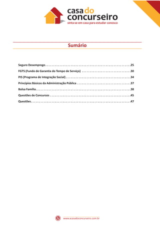 www.acasadoconcurseiro.com.br
Sumário
Seguro Desemprego . . . . . . . . . . . . . . . . . . . . . . . . . . . . . . . . . . . . . . . . . . . . . . . . . . . . . 25
FGTS (Fundo de Garantia do Tempo de Serviço) . . . . . . . . . . . . . . . . . . . . . . . . . . . . . . . 30
PIS (Programa de Integração Social) . . . . . . . . . . . . . . . . . . . . . . . . . . . . . . . . . . . . . . . . . 34
Princípios Básicos da Administração Pública . . . . . . . . . . . . . . . . . . . . . . . . . . . . . . . . . . 37
Bolsa Família . . . . . . . . . . . . . . . . . . . . . . . . . . . . . . . . . . . . . . . . . . . . . . . . . . . . . . . . . . . 38
Questões de Concursos . . . . . . . . . . . . . . . . . . . . . . . . . . . . . . . . . . . . . . . . . . . . . . . . . . . 45
Questões . . . . . . . . . . . . . . . . . . . . . . . . . . . . . . . . . . . . . . . . . . . . . . . . . . . . . . . . . . . . . . 47
 