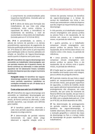 CEF ‒ Ética e Legislação Específica ‒ Prof. Pedro Kuhn
www.acasadoconcurseiro.com.br 517
o cumprimento da condicionalidade pelos
respectivos beneficiários. (Incluído pela Lei
nº 12.513 de 2011)
§ 3º A oferta de bolsa para formação dos
trabalhadores de que trata este artigo
considerará, entre outros critérios, a
capacidade de oferta, a reincidência no
recebimento do benefício, o nível de
escolaridade e a faixa etária do trabalhador.
(Incluído pela Lei nº 12.513 de 2011)
Art. 3º-A A periodicidade, os valores, o
cálculo do número de parcelas e os demais
procedimentos operacionais de pagamento da
bolsa de qualificação profissional, nos termos do
art. 2º-A desta Lei, bem como os pré-requisitos
para habilitação serão os mesmos adotados em
relação ao benefício do Seguro-Desemprego,
exceto quanto à dispensa sem justa causa.
Art. 4º O benefício do seguro-desemprego será
concedido ao trabalhador desempregado, por
um período máximo de 4 (quatro) meses, de
forma contínua ou alternada, a cada período
aquisitivo de 16 (dezesseis) meses, contados
da data de dispensa que deu origem à primeira
habilitação.
Parágrafo único. O benefício do seguro-
desemprego poderá ser retomado a cada
novo período aquisitivo, satisfeitas as
condições arroladas no art. 3º desta Lei, à
exceção do seu inciso II.
É este artigo que vale! Lei nº 8.900/1994
Art. 2º O benefício do seguro-desemprego será
concedido ao trabalhador desempregado por
um período máximo variável de três a cinco
meses, de forma contínua ou alternada, a cada
período aquisitivo, cuja duração será definida
pelo Codefat.
1º O benefício poderá ser retomado a
cada novo período aquisitivo, observado o
disposto no artigo anterior.
2º A determinação do período máximo
mencionado no caput deste artigo
observará a seguinte relação entre o
número de parcelas mensais do benefício
do seguro-desemprego e o tempo de
serviço do trabalhador nos trinta e seis
meses que antecederam a data de dispensa
que deu origem ao requerimento do seguro-
desemprego:
I ‒ três parcelas, se o trabalhador comprovar
vínculo empregatício com pessoa jurídica
ou pessoa física a ela equiparada, de no
mínimo seis meses e no máximo onze
meses, no período de referência;
II ‒ quatro parcelas, se o trabalhador
comprovar vínculo empregatício com
pessoa jurídica ou pessoa física a ela
equiparada, de no mínimo doze meses e no
máximo vinte e três meses, no período de
referência;
III ‒ cinco parcelas, se o trabalhador
comprovar vínculo empregatício com
pessoa jurídica ou pessoa física a ela
equiparada, de no mínimo vinte e quatro
meses, no período de referência.
3º A fração igual ou superior a quinze dias
de trabalho será havida como mês integral,
para os efeitos do parágrafo anterior.
4º O período máximo de que trata o caput
poderá ser excepcionalmente prolongado
em até dois meses, para grupos específicos
de segurados, a critério do Codefat, desde
que o gasto adicional representado por este
prolongamento não ultrapasse, em cada
semestre, dez por cento do montante da
Reserva Mínima de Liquidez, de que trata o
§ 2º do art. 9º da Lei nº 8.019, de 11 de abril
de 1990, com a redação dada pelo art. 1º da
Lei nº 8.352, de 28 de dezembro de 1991.
5º Na determinação do prolongamento
do período máximo de percepção do
benefício do seguro-desemprego, o
Codefat observará, dentre outras variáveis,
a evolução geográfica e setorial das taxas
de desemprego no País e o tempo médio
de desemprego de grupos específicos de
trabalhadores.
 