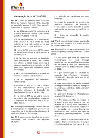 www.acasadoconcurseiro.com.br518
Continuação da Lei nº 7.998/1990
Art. 5º O valor do benefício será fixado em
Bônus do Tesouro Nacional (BTN), devendo
ser calculado segundo 3 (três) faixas salariais,
observados os seguintes critérios:
I ‒ até 300 (trezentos) BTN, multiplicar-se-á
o salário médio dos últimos 3 (três) meses
pelo fator 0,8 (oito décimos);
II ‒ de 300 (trezentos) a 500 (quinhentos)
BTN aplicar-se-á, até o limite do inciso
anterior, a regra nele contida e, no que
exceder, o fator 0,5 (cinco décimos);
III ‒ acima de 500 (quinhentos) BTN, o valor
do benefício será igual a 340 (trezentos e
quarenta) BTN.
§ 1º Para fins de apuração do benefício,
será considerada a média dos salários
dos últimos 3 (três) meses anteriores à
dispensa, devidamente convertidos em BTN
pelo valor vigente nos respectivos meses
trabalhados.
§ 2º O valor do benefício não poderá ser
inferior ao valor do salário mínimo.
§ 3º No pagamento dos benefícios,
considerar-se-á:
I ‒ o valor do BTN ou do salário mínimo
do mês imediatamente anterior, para
benefícios colocados à disposição do
beneficiário até o dia 10 (dez) do mês;
II ‒ o valor do BTN ou do salário mínimo
do próprio mês, para benefícios colocados
à disposição do beneficiário após o dia 10
(dez) do mês.
Art. 6º O seguro-desemprego é direito pessoal
e intransferível do trabalhador, podendo ser
requerido a partir do sétimo dia subsequente à
rescisão do contrato de trabalho.
Art. 7º O pagamento do benefício do seguro-
desemprego será suspenso nas seguintes
situações:
I ‒ admissão do trabalhador em novo
emprego;
II ‒ início de percepção de benefício de
prestação continuada da Previdência
Social, exceto o auxílio-acidente, o auxílio
suplementar e o abono de permanência em
serviço;
III ‒ início de percepção de auxílio-
desemprego.
Art. 7º-A O pagamento da bolsa de qualificação
profissional será suspenso se ocorrer a rescisão
do contrato de trabalho.
Art. 8º O benefício do seguro-desemprego será
cancelado: (Redação dada pela Lei nº 12.513 de
2011)
I ‒ pela recusa por parte do trabalhador
desempregado de outro emprego
condizente com sua qualificação registrada
ou declarada e com sua remuneração
anterior; (Redação dada pela Lei nº 12.513
de 2011)
II ‒ por comprovação de falsidade na
prestação das informações necessárias
à habilitação; (Redação dada pela Lei nº
12.513 de 2011)
III ‒ por comprovação de fraude visando à
percepção indevida do benefício do seguro-
desemprego; ou (Redação dada pela Lei nº
12.513 de 2011)
IV ‒ por morte do segurado. (Redação dada
pela Lei nº 12.513 de 2011)
§ 1º Nos casos previstos nos incisos I a
III deste artigo, será suspenso por um
período de 2 (dois) anos, ressalvado o
prazo de carência, o direito do trabalhador
à percepção do seguro-desemprego,
dobrando-se este período em caso de
reincidência. (Incluído pela Lei nº 12.513 de
2011)
§ 2º O benefício poderá ser cancelado na
hipótese de o beneficiário deixar de cumprir
a condicionalidade de que trata o § 1º do
 
