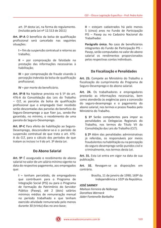 CEF ‒ Ética e Legislação Específica ‒ Prof. Pedro Kuhn
www.acasadoconcurseiro.com.br 519
art. 3º desta Lei, na forma do regulamento.
(Incluído pela Lei nº 12.513 de 2011)
Art. 8º-A O benefício da bolsa de qualificação
profissional será cancelado nas seguintes
situações:
I ‒ fim da suspensão contratual e retorno ao
trabalho;
II ‒ por comprovação de falsidade na
prestação das informações necessárias à
habilitação;
III ‒ por comprovação de fraude visando à
percepção indevida da bolsa de qualificação
profissional;
IV ‒ por morte do beneficiário.
Art. 8º-B Na hipótese prevista no § 5º do art.
476-A da Consolidação das Leis do Trabalho
‒ CLT, as parcelas da bolsa de qualificação
profissional que o empregado tiver recebido
serão descontadas das parcelas do benefício do
Seguro-Desemprego a que fizer jus, sendo-lhe
garantido, no mínimo, o recebimento de uma
parcela do Seguro-Desemprego.
Art. 8º-C Para efeito de habilitação ao Seguro-
Desemprego, desconsiderar-se-á o período de
suspensão contratual de que trata o art. 476-
A da CLT, para o cálculo dos períodos de que
tratam os incisos I e II do art. 3º desta Lei.
Do Abono Salarial
Art. 9º É assegurado o recebimento de abono
salarial no valor de um salário mínimo vigente na
data do respectivo pagamento, aos empregados
que:
I ‒ tenham percebido, de empregadores
que contribuem para o Programa de
Integração Social (PIS) ou para o Programa
de Formação do Patrimônio do Servidor
Público (Pasep), até 2 (dois) salários
mínimos médios de remuneração mensal
no período trabalhado e que tenham
exercido atividade remunerada pelo menos
durante 30 (trinta) dias no ano-base;
II ‒ estejam cadastrados há pelo menos
5 (cinco) anos no Fundo de Participação
PIS ‒ Pasep ou no Cadastro Nacional do
Trabalhador.
Parágrafo único. No caso de beneficiários
integrantes do Fundo de Participação PIS ‒
Pasep, serão computados no valor do abono
salarial os rendimentos proporcionados
pelas respectivas contas individuais.
Da Fiscalização e Penalidades
Art. 23. Compete ao Ministério do Trabalho a
fiscalização do cumprimento do Programa de
Seguro-Desemprego e do abono salarial.
Art. 24. Os trabalhadores e empregadores
prestarão as informações necessárias, bem
como atenderão às exigências para a concessão
do seguro-desemprego e o pagamento do
abono salarial, nos termos e prazos fixados pelo
Ministério do Trabalho.
§ 1º Serão competentes para impor as
penalidades as Delegacias Regionais do
Trabalho, nos termos do Título VII da
Consolidação das Leis do Trabalho (CLT).
§ 2º Além das penalidades administrativas
já referidas, os responsáveis por meios
fraudulentos na habilitação ou na percepção
do seguro-desemprego serão punidos civil e
criminalmente, nos termos desta Lei.
Art. 31. Esta Lei entra em vigor na data de sua
publicação.
Art. 32. Revogam-se as disposições em
contrário.
Brasília, 11 de janeiro de 1990; 169º da
Independência e 102º da República.
JOSÉ SARNEY
Mailson Ferreira da Nóbrega
Dorothea Werneck
Jáder Fontenelle Barbalho
 