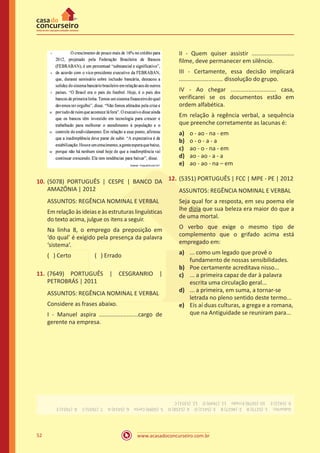 www.acasadoconcurseiro.com.br52
10.	(5078) PORTUGUÊS | CESPE | BANCO DA
AMAZÔNIA | 2012
ASSUNTOS: REGÊNCIA NOMINAL E VERBAL
Em relação às ideias e às estruturas linguísticas
do texto acima, julgue os itens a seguir.
Na linha 8, o emprego da preposição em
‘do qual’ é exigido pela presença da palavra
‘sistema’.
( ) Certo		 ( ) Errado
11.	(7649) PORTUGUÊS | CESGRANRIO |
PETROBRÁS | 2011
ASSUNTOS: REGÊNCIA NOMINAL E VERBAL
Considere as frases abaixo.
I - Manuel aspira ........................cargo de
gerente na empresa.
II - Quem quiser assistir ..........................
filme, deve permanecer em silêncio.
III - Certamente, essa decisão implicará
........................... dissolução do grupo.
IV - Ao chegar ............................ casa,
verificarei se os documentos estão em
ordem alfabética.
Em relação à regência verbal, a sequência
que preenche corretamente as lacunas é:
a)	 o - ao - na - em
b)	 o - o - a - a
c)	 ao - o - na - em
d)	 ao - ao - a - a
e)	 ao - ao - na – em
12.	(5351) PORTUGUÊS | FCC | MPE - PE | 2012
ASSUNTOS: REGÊNCIA NOMINAL E VERBAL
Seja qual for a resposta, em seu poema ele
lhe dizia que sua beleza era maior do que a
de uma mortal.
O verbo que exige o mesmo tipo de
complemento que o grifado acima está
empregado em:
a)	 ... como um legado que provê o
fundamento de nossas sensibilidades.
b)	 Poe certamente acreditava nisso...
c)	 ... a primeira capaz de dar à palavra
escrita uma circulação geral...
d)	 ... a primeira, em suma, a tornar-se
letrada no pleno sentido deste termo...
e)	 Eis aí duas culturas, a grega e a romana,
que na Antiguidade se reuniram para...
Gabarito: 1.(5273)B 2.(4627)B 3.(5411)D 4.(5258)D 5.(5099)Certo 6.(5414)A 7.(7655)C 8.(7651)E
9.(5412)E 10.(5078)Errado 11.(7649)D 12.(5351)C
 