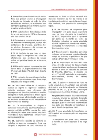 CEF ‒ Ética e Legislação Específica ‒ Prof. Pedro Kuhn
www.acasadoconcurseiro.com.br 521
§ 2º Considera-se trabalhador toda pessoa
física que prestar serviços a empregador,
a locador ou tomador de mão de obra,
excluídos os eventuais, os autônomos e os
servidores públicos civis e militares sujeitos
a regime jurídico próprio.
§ 3º Os trabalhadores domésticos poderão
ter acesso ao regime do FGTS, na forma que
vier a ser prevista em lei.
§ 4º Considera-se remuneração as retiradas
de diretores não empregados, quando haja
deliberação da empresa, garantindo-lhes
os direitos decorrentes do contrato de
trabalho de que trata o art. 16.
§ 5º O depósito de que trata o caput
deste artigo é obrigatório nos casos de
afastamento para prestação do serviço
militar obrigatório e licença por acidente do
trabalho.
§ 6º Não se incluem na remuneração, para
os fins desta Lei, as parcelas elencadas no §
9º do art. 28 da Lei nº 8.212, de 24 de julho
de 1991.
§ 7º Os contratos de aprendizagem terão a
alíquota a que se refere o caput deste artigo
reduzida para dois por cento.
Art. 16. Para efeito desta lei, as empresas
sujeitas ao regime da legislação trabalhista
poderão equiparar seus diretores não
empregados aos demais trabalhadores sujeitos
ao regime do FGTS. Considera-se diretor aquele
que exerça cargo de administração previsto em
lei, estatuto ou contrato social, independente
da denominação do cargo.
Art. 17. Os empregadores se obrigam a
comunicar mensalmente aos trabalhadores os
valores recolhidos ao FGTS e repassar-lhes todas
as informações sobre suas contas vinculadas
recebidas da Caixa Econômica Federal ou dos
bancos depositários.
Art. 18. Ocorrendo rescisão do contrato de
trabalho, por parte do empregador, ficará este
obrigado a depositar na conta vinculada do
trabalhador no FGTS os valores relativos aos
depósitos referentes ao mês da rescisão e ao
imediatamente anterior, que ainda não houver
sido recolhido, sem prejuízo das cominações
legais.
§ 1º Na hipótese de despedida pelo
empregador sem justa causa, depositará
este, na conta vinculada do trabalhador
no FGTS, importância igual a quarenta
por cento do montante de todos os
depósitos realizados na conta vinculada
durante a vigência do contrato de trabalho,
atualizados monetariamente e acrescidos
dos respectivos juros.
§ 2º Quando ocorrer despedida por culpa
recíproca ou força maior, reconhecida pela
Justiça do Trabalho, o percentual de que
trata o § 1º será de 20 (vinte) por cento.
§ 3º As importâncias de que trata este
artigo deverão constar da documentação
comprobatória do recolhimento dos valores
devidos a título de rescisão do contrato
de trabalho, observado o disposto no
art. 477 da CLT, eximindo o empregador,
exclusivamente, quanto aos valores
discriminados.
Art. 19-A. É devido o depósito do FGTS na
conta vinculada do trabalhador cujo contrato
de trabalho seja declarado nulo nas hipóteses
previstas no art. 37, § 2º, da Constituição
Federal, quando mantido o direito ao salário.
Parágrafo único. O saldo existente em conta
vinculada, oriundo de contrato declarado
nulo até 28 de julho de 2001, nas condições
do caput, que não tenha sido levantado até
essa data, será liberado ao trabalhador a
partir do mês de agosto de 2002.
Art. 20. A conta vinculada do trabalhador no
FGTS poderá ser movimentada nas seguintes
situações:
I ‒ despedida sem justa causa, inclusive
a indireta, de culpa recíproca e de força
maior;
 