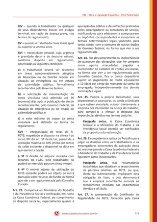 CEF ‒ Ética e Legislação Específica ‒ Prof. Pedro Kuhn
www.acasadoconcurseiro.com.br 523
XIV ‒ quando o trabalhador ou qualquer
de seus dependentes estiver em estágio
terminal, em razão de doença grave, nos
termos do regulamento;
XV ‒ quando o trabalhador tiver idade igual
ou superior a setenta anos.
XVI ‒ necessidade pessoal, cuja urgência
e gravidade decorra de desastre natural,
conforme disposto em regulamento,
observadas as seguintes condições:
a) o trabalhador deverá ser residente
em áreas comprovadamente atingidas
de Município ou do Distrito Federal em
situação de emergência ou em estado
de calamidade pública, formalmente
reconhecidos pelo Governo Federal;
b) a solicitação de movimentação da
conta vinculada será admitida até 90
(noventa) dias após a publicação do ato de
reconhecimento, pelo Governo Federal, da
situação de emergência ou de estado de
calamidade pública; e
c) o valor máximo do saque da conta
vinculada será definido na forma do
regulamento.
XVII ‒ integralização de cotas do FI-
FGTS, respeitado o disposto na alínea i do
inciso XIII do art. 5º desta Lei, permitida a
utilização máxima de 30% (trinta por cento)
do saldo existente e disponível na data em
que exercer a opção.
§ 3º O direito de adquirir moradia com
recursos do FGTS, pelo trabalhador, só
poderá ser exercido para um único imóvel.
§ 4º O imóvel objeto de utilização do
FGTS somente poderá ser objeto de outra
transação com recursos do fundo, na forma
que vier a ser regulamentada pelo Conselho
Curador.
Art. 23. Competirá ao Ministério do Trabalho
e da Previdência Social a verificação, em nome
da Caixa Econômica Federal, do cumprimento
do disposto nesta lei, especialmente quanto à
apuração dos débitos e das infrações praticadas
pelos empregadores ou tomadores de serviço,
notificando-os para efetuarem e comprovarem
os depósitos correspondentes e cumprirem as
demais determinações legais, podendo, para
tanto, contar com o concurso de outros órgãos
do Governo Federal, na forma que vier a ser
regulamentada.
Art. 24. Por descumprimento ou inobservância
de quaisquer das obrigações que lhe compete
como agente arrecadador, pagador e
mantenedor do cadastro de contas vinculadas,
na forma que vier a ser regulamentada pelo
Conselho Curador, fica o banco depositário
sujeito ao pagamento de multa equivalente
a 10 (dez) por cento do montante da conta do
empregado, independentemente das demais
cominações legais.
Art. 25. Poderá o próprio trabalhador, seus
dependentes e sucessores, ou ainda o Sindicato
a que estiver vinculado, acionar diretamente a
empresa por intermédio da Justiça do Trabalho,
para compeli-la a efetuar o depósito das
importâncias devidas nos termos desta lei.
Parágrafo único. A Caixa Econômica
Federal e o Ministério do Trabalho e da
Previdência Social deverão ser notificados
da propositura da reclamação.
Art. 26. É competente a Justiça do Trabalho para
julgar os dissídios entre os trabalhadores e os
empregadores decorrentes da aplicação desta
lei, mesmo quando a Caixa Econômica Federal e
o Ministério do Trabalho e da Previdência Social
figurarem como litisconsortes.
Parágrafo único. Nas reclamatórias
trabalhistas que objetivam o ressarcimento
de parcelas relativas ao FGTS, ou que,
direta ou indiretamente, impliquem essa
obrigação de fazer, o juiz determinará
que a empresa sucumbente proceda ao
recolhimento imediato das importâncias
devidas a tal título.
Art. 27. A apresentação do Certificado de
Regularidade do FGTS, fornecido pela Caixa
 