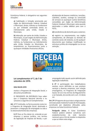 www.acasadoconcurseiro.com.br524
Econômica Federal, é obrigatória nas seguintes
situações:
a) habilitação e licitação promovida por
órgão da Administração Federal, Estadual
e Municipal, direta, indireta ou fundacional
ou por entidade controlada direta ou
indiretamente pela União, Estado e
Município;
b) obtenção, por parte da União, Estados e
Municípios, ou por órgãos da Administração
Federal, Estadual e Municipal, direta,
indireta, ou fundacional, ou indiretamente
pela União, Estados ou Municípios, de
empréstimos ou financiamentos junto a
quaisquer entidades financeiras oficiais;
c) obtenção de favores creditícios, isenções,
subsídios, auxílios, outorga ou concessão
de serviços ou quaisquer outros benefícios
concedidos por órgão da Administração
Federal, Estadual e Municipal, salvo quando
destinados a saldar débitos para com o
FGTS;
d) transferência de domicílio para o exterior;
e) registro ou arquivamento, nos órgãos
competentes, de alteração ou distrato de
contrato social, de estatuto, ou de qualquer
documento que implique modificação na
estrutura jurídica do empregador ou na sua
extinção.
Lei complementar nº 7, de 7 de
setembro de 1970.
DOU 08.09.1970
Institui o Programa de Integração Social, e
dá outras providências.
O PRESIDENTE DA REPÚBLICA Faço saber
que o Congresso Nacional decreta e eu
sanciono a seguinte Lei Complementar:
Art. 1 º É instituído, na forma prevista nesta Lei,
o Programa de Integração Social, destinado a
promover a integração do empregado na vida e
no desenvolvimento das empresas.
§ 1º Para os fins desta Lei, entende-se por
empresa a pessoa jurídica, nos termos
da legislação do Imposto de Renda, e por
empregado todo aquele assim definido pela
legislação trabalhista.
§ 2º A participação dos trabalhadores
avulsos, assim definidos os que prestam
serviços a diversas empresas, sem relação
empregatícia, no Programa de Integração
Social, far-se-á nos termos do Regulamento
a ser baixado, de acordo com o art. 11 desta
Lei.
Art. 2º O Programa de que trata o artigo anterior
será executado mediante Fundo de Participação,
constituído por depósitos efetuados pelas
empresas na Caixa Econômica Federal.
Parágrafo único. A Caixa Econômica
Federal poderá celebrar convênios com
estabelecimentos da rede bancária
nacional, para o fim de receber os depósitos
a que se refere este artigo.
 