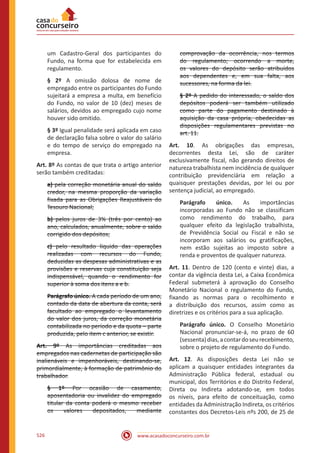 www.acasadoconcurseiro.com.br526
um Cadastro-Geral dos participantes do
Fundo, na forma que for estabelecida em
regulamento.
§ 2º A omissão dolosa de nome de
empregado entre os participantes do Fundo
sujeitará a empresa a multa, em benefício
do Fundo, no valor de 10 (dez) meses de
salários, devidos ao empregado cujo nome
houver sido omitido.
§ 3º Igual penalidade será aplicada em caso
de declaração falsa sobre o valor do salário
e do tempo de serviço do empregado na
empresa.
Art. 8º As contas de que trata o artigo anterior
serão também creditadas:
a) pela correção monetária anual do saldo
credor, na mesma proporção da variação
fixada para as Obrigações Reajustáveis do
Tesouro Nacional;
b) pelos juros de 3% (três por cento) ao
ano, calculados, anualmente, sobre o saldo
corrigido dos depósitos;
c) pelo resultado líquido das operações
realizadas com recursos do Fundo,
deduzidas as despesas administrativas e as
provisões e reservas cuja constituição seja
indispensável, quando o rendimento for
superior à soma dos itens a e b.
Parágrafo único. A cada período de um ano,
contado da data de abertura da conta, será
facultado ao empregado o levantamento
do valor dos juros, da correção monetária
contabilizada no período e da quota ‒ parte
produzida, pelo item c anterior, se existir.
Art. 9º As importâncias creditadas aos
empregados nas cadernetas de participação são
inalienáveis e impenhoráveis, destinando-se,
primordialmente, à formação de patrimônio do
trabalhador.
§ 1º Por ocasião de casamento,
aposentadoria ou invalidez do empregado
titular da conta poderá o mesmo receber
os valores depositados, mediante
comprovação da ocorrência, nos termos
do regulamento; ocorrendo a morte,
os valores do depósito serão atribuídos
aos dependentes e, em sua falta, aos
sucessores, na forma da lei.
§ 2º A pedido do interessado, o saldo dos
depósitos poderá ser também utilizado
como parte do pagamento destinado à
aquisição da casa própria, obedecidas as
disposições regulamentares previstas no
art. 11.
Art. 10. As obrigações das empresas,
decorrentes desta Lei, são de caráter
exclusivamente fiscal, não gerando direitos de
natureza trabalhista nem incidência de qualquer
contribuição previdencíária em relação a
quaisquer prestações devidas, por lei ou por
sentença judicial, ao empregado.
Parágrafo único. As importâncias
incorporadas ao Fundo não se classificam
como rendimento do trabalho, para
qualquer efeito da legislação trabalhista,
de Previdência Social ou Fiscal e não se
incorporam aos salários ou gratificações,
nem estão sujeitas ao imposto sobre a
renda e proventos de qualquer natureza.
Art. 11. Dentro de 120 (cento e vinte) dias, a
contar da vigência desta Lei, a Caixa Econômica
Federal submeterá à aprovação do Conselho
Monetário Nacional o regulamento do Fundo,
fixando as normas para o recolhimento e
a distribuição dos recursos, assim como as
diretrizes e os critérios para a sua aplicação.
Parágrafo único. O Conselho Monetário
Nacional pronunciar-se-á, no prazo de 60
(sessenta)dias,acontardoseurecebimento,
sobre o projeto de regulamento do Fundo.
Art. 12. As disposições desta Lei não se
aplicam a quaisquer entidades integrantes da
Administração Pública federal, estadual ou
municipal, dos Territórios e do Distrito Federal,
Direta ou Indireta adotando-se, em todos
os níveis, para efeito de conceituação, como
entidades da Administração Indireta, os critérios
constantes dos Decretos-Leis nºs 200, de 25 de
 