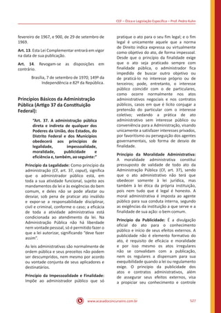 CEF ‒ Ética e Legislação Específica ‒ Prof. Pedro Kuhn
www.acasadoconcurseiro.com.br 527
fevereiro de 1967, e 900, de 29 de setembro de
1969.
Art. 13. Esta Lei Complementar entrará em vigor
na data de sua publicação.
Art. 14. Revogam-se as disposições em
contrário.
Brasília, 7 de setembro de 1970; 149º da
Independência e 82º da República.
Princípios Básicos da Administração
Pública (Artigo 37 da Constituição
Federal):
“Art. 37. A administração pública
direta e indireta de qualquer dos
Poderes da União, dos Estados, do
Distrito Federal e dos Municípios
obedecerá aos princípios de
legalidade, impessoalidade,
moralidade, publicidade e
eficiência e, também, ao seguinte:”
Princípio da Legalidade: Como princípio da
administração (CF, art. 37, caput), significa
que o administrador público está, em
toda a sua atividade funcional, sujeito aos
mandamentos da lei e às exigências do bem
comum, e deles não se pode afastar ou
desviar, sob pena de praticar ato inválido
e expor-se a responsabilidade disciplinar,
civil e criminal, conforme o caso; a eficácia
de toda a atividade administrativa está
condicionada ao atendimento da lei. Na
Administração Pública não há liberdade
nem vontade pessoal, só é permitido fazer o
que a lei autorizar, significando “deve fazer
assim”.
As leis administrativas são normalmente de
ordem pública e seus preceitos não podem
ser descumpridos, nem mesmo por acordo
ou vontade conjunta de seus aplicadores e
destinatários.
Princípio da Impessoalidade e Finalidade:
Impõe ao administrador público que só
pratique o ato para o seu fim legal; e o fim
legal é unicamente aquele que a norma
de Direito indica expressa ou virtualmente
como objetivo do ato, de forma impessoal.
Desde que o princípio da finalidade exige
que o ato seja praticado sempre com
finalidade pública, o administrador fica
impedido de buscar outro objetivo ou
de praticá-lo no interesse próprio ou de
terceiros; pode, entretanto, o interesse
público coincidir com o de particulares,
como ocorre normalmente nos atos
administrativos negociais e nos contratos
públicos, casos em que é lícito conjugar a
pretensão do particular com o interesse
coletivo; vedando a prática de ato
administrativo sem interesse público ou
conveniência para a Administração, visando
unicamente a satisfazer interesses privados,
por favoritismo ou perseguição dos agentes
governamentais, sob forma de desvio de
finalidade.
Princípio da Moralidade Administrativa:
A moralidade administrativa constitui
pressuposto de validade de todo ato da
Administração Pública (CF, art. 37), sendo
que o ato administrativo não terá que
obedecer somente à lei jurídica, mas
também à lei ética da própria instituição,
pois nem tudo que é legal é honesto. A
moral administrativa é imposta ao agente
público para sua conduta interna, segundo
as exigências da instituição a que serve e a
finalidade de sua ação: o bem comum.
Princípio da Publicidade: É a divulgação
oficial do ato para o conhecimento
público e início de seus efeitos externos. A
publicidade não é elemento formativo do
ato, é requisito de eficácia e moralidade
e por isso mesmo os atos irregulares
não se convalidam com a publicação,
nem os regulares a dispensam para sua
exequibilidade quando a lei ou regulamento
exige. O princípio da publicidade dos
atos e contratos administrativos, além
de assegurar seus efeitos externos, visa
a propiciar seu conhecimento e controle
 