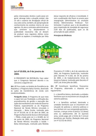 www.acasadoconcurseiro.com.br528
pelos interessados diretos e pelo povo em
geral; abrange toda a atuação estatal, não
só sob o aspecto de divulgação oficial de
seus atos como, também, de apropriação de
conhecimento da conduta interna de seus
agentes. Os atos e contratos administrativos
que omitirem ou desatenderem à
publicidade necessária não só deixam
de produzir seus regulares efeitos como
também se expõem a invalidação por falta
desse requisito de eficácia e moralidade. E
sem a publicação não fluem os prazos para
impugnação administrativa ou anulação
Direito Administrativo Professor: Yuri
Schneider 3 judicial, quer o de decadência
para impetração de mandado de segurança
(120 dias da publicação), quer os de
prescrição da ação cabível.
Princípio da Eficiência:
Lei nº10.836, de 9 de janeiro de
2004.
O PRESIDENTE DA REPÚBLICA, Faço saber
que o Congresso Nacional decreta e eu
sanciono a seguinte Lei:
Art. 1º Fica criado, no âmbito da Presidência da
República, o Programa Bolsa Família, destinado
às ações de transferência de renda com
condicionalidades.
Parágrafo único. O Programa de que trata
o caput tem por finalidade a unificação dos
procedimentos de gestão e execução das
ações de transferência de renda do Governo
Federal, especialmente as do Programa
Nacional de Renda Mínima vinculado à
Educação ‒ Bolsa Escola, instituído pela
Lei nº 10.219, de 11 de abril de 2001, do
Programa Nacional de Acesso à Alimentação
‒ PNAA, criado pela Lei n o 10.689, de 13
de junho de 2003, do Programa Nacional
de Renda Mínima vinculada à Saúde ‒
Bolsa Alimentação, instituído pela Medida
Provisória nº 2.206-1, de 6 de setembro de
2001, do Programa Auxílio-Gás, instituído
pelo Decreto nº 4.102, de 24 de janeiro
de 2002, e do Cadastramento Único do
Governo Federal, instituído pelo Decreto nº
3.877, de 24 de julho de 2001.
Art. 2º Constituem benefícios financeiros
do Programa, observado o disposto em
regulamento:
I ‒ o benefício básico, destinado a unidades
familiares que se encontrem em situação de
extrema pobreza;
II ‒ o benefício variável, destinado a
unidades familiares que se encontrem em
situação de pobreza e extrema pobreza e
que tenham em sua composição gestantes,
nutrizes, crianças entre 0 (zero) e 12 (doze)
anos ou adolescentes até 15 (quinze)
anos, sendo pago até o limite de 5 (cinco)
benefícios por família; (Redação dada pela
Lei nº 12.512 de 2011)
 