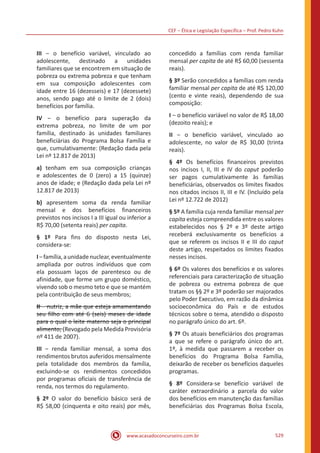 CEF ‒ Ética e Legislação Específica ‒ Prof. Pedro Kuhn
www.acasadoconcurseiro.com.br 529
III ‒ o benefício variável, vinculado ao
adolescente, destinado a unidades
familiares que se encontrem em situação de
pobreza ou extrema pobreza e que tenham
em sua composição adolescentes com
idade entre 16 (dezesseis) e 17 (dezessete)
anos, sendo pago até o limite de 2 (dois)
benefícios por família.
IV ‒ o benefício para superação da
extrema pobreza, no limite de um por
família, destinado às unidades familiares
beneficiárias do Programa Bolsa Família e
que, cumulativamente: (Redação dada pela
Lei nº 12.817 de 2013)
a) tenham em sua composição crianças
e adolescentes de 0 (zero) a 15 (quinze)
anos de idade; e (Redação dada pela Lei nº
12.817 de 2013)
b) apresentem soma da renda familiar
mensal e dos benefícios financeiros
previstos nos incisos I a III igual ou inferior a
R$ 70,00 (setenta reais) per capita.
§ 1º Para fins do disposto nesta Lei,
considera-se:
I‒família,aunidadenuclear,eventualmente
ampliada por outros indivíduos que com
ela possuam laços de parentesco ou de
afinidade, que forme um grupo doméstico,
vivendo sob o mesmo teto e que se mantém
pela contribuição de seus membros;
II ‒ nutriz, a mãe que esteja amamentando
seu filho com até 6 (seis) meses de idade
para o qual o leite materno seja o principal
alimento; (Revogado pela Medida Provisória
nº 411 de 2007).
III ‒ renda familiar mensal, a soma dos
rendimentos brutos auferidos mensalmente
pela totalidade dos membros da família,
excluindo-se os rendimentos concedidos
por programas oficiais de transferência de
renda, nos termos do regulamento.
§ 2º O valor do benefício básico será de
R$ 58,00 (cinquenta e oito reais) por mês,
concedido a famílias com renda familiar
mensal per capita de até R$ 60,00 (sessenta
reais).
§ 3º Serão concedidos a famílias com renda
familiar mensal per capita de até R$ 120,00
(cento e vinte reais), dependendo de sua
composição:
I ‒ o benefício variável no valor de R$ 18,00
(dezoito reais); e
II ‒ o benefício variável, vinculado ao
adolescente, no valor de R$ 30,00 (trinta
reais).
§ 4º Os benefícios financeiros previstos
nos incisos I, II, III e IV do caput poderão
ser pagos cumulativamente às famílias
beneficiárias, observados os limites fixados
nos citados incisos II, III e IV. (Incluído pela
Lei nº 12.722 de 2012)
§ 5º A família cuja renda familiar mensal per
capita esteja compreendida entre os valores
estabelecidos nos § 2º e 3º deste artigo
receberá exclusivamente os benefícios a
que se referem os incisos II e III do caput
deste artigo, respeitados os limites fixados
nesses incisos.
§ 6º Os valores dos benefícios e os valores
referenciais para caracterização de situação
de pobreza ou extrema pobreza de que
tratam os §§ 2º e 3º poderão ser majorados
pelo Poder Executivo, em razão da dinâmica
socioeconômica do País e de estudos
técnicos sobre o tema, atendido o disposto
no parágrafo único do art. 6º.
§ 7º Os atuais beneficiários dos programas
a que se refere o parágrafo único do art.
1º, à medida que passarem a receber os
benefícios do Programa Bolsa Família,
deixarão de receber os benefícios daqueles
programas.
§ 8º Considera-se benefício variável de
caráter extraordinário a parcela do valor
dos benefícios em manutenção das famílias
beneficiárias dos Programas Bolsa Escola,
 