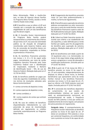 www.acasadoconcurseiro.com.br530
Bolsa Alimentação, PNAA e Auxílio-Gás
que, na data de ingresso dessas famílias
no Programa Bolsa Família, exceda o limite
máximo fixado neste artigo.
§ 9º O benefício a que se refere o § 8º será
mantido até a cessação das condições de
elegibilidade de cada um dos beneficiários
que lhe deram origem.
§ 10. O Conselho Gestor Interministerial
do Programa Bolsa Família poderá
excepcionalizar o cumprimento dos critérios
de que trata o § 2º, nos casos de calamidade
pública ou de situação de emergência
reconhecidos pelo Governo Federal, para
fins de concessão do benefício básico em
caráter temporário, respeitados os limites
orçamentários e financeiros.
§ 11. Os benefícios financeiros previstos
nos incisos I, II, III e IV do caput serão
pagos, mensalmente, por meio de cartão
magnético bancário fornecido pela Caixa
Econômica Federal com a identificação
do responsável, mediante o Número
de Identificação Social ‒ NIS, de uso do
Governo Federal. (Redação dada pela Lei nº
12.722 de 2012)
§ 12. Os benefícios poderão ser pagos por
meio das seguintes modalidades de contas,
nos termos de resoluções adotadas pelo
Banco Central do Brasil:
I – contas-correntes de depósito à vista;
II – contas especiais de depósito à vista;
III – contas contábeis; e
IV – outras espécies de contas que venham
a ser criadas.
§ 13. No caso de créditos de benefícios
disponibilizados indevidamente ou com
prescrição do prazo de movimentação
definido em regulamento, os créditos
reverterão automaticamente ao Programa
Bolsa Família.
§ 14. O pagamento dos benefícios previstos
nesta Lei será feito preferencialmente à
mulher, na forma do regulamento.
§ 15. O benefício para superação da extrema
pobreza corresponderá ao valor necessário
para que a soma da renda familiar mensal e
dos benefícios financeiros supere o valor de
R$ 70,00 (setenta reais) per capita. (Redação
dada pela Lei nº 12.817 de 2013)
§ 16. Caberá ao Poder Executivo ajustar, de
acordo com critério a ser estabelecido em
ato específico, o valor definido para a renda
familiar per capita, para fins do pagamento
do benefício para superação da extrema
pobreza. (Redação dada pela Lei nº 12.817
de 2013)
§ 17. Os beneficiários com idade a partir de
14 (quatorze) anos e os mencionados no
inciso III do caput deste artigo poderão ter
acesso a programas e cursos de educação e
qualificação profissionais. (Incluído pela Lei
nº 12.817 de 2013)
Art. 2º-A A partir de 1º de março de 2013, o
benefício previsto no inciso IV do caput do
art. 2º será estendido, independentemente do
disposto na alínea a desse inciso, às famílias
beneficiárias que apresentem soma da renda
familiar mensal e dos benefícios financeiros
previstos nos incisos I a III do caput do art. 2º,
igual ou inferior a R$ 70,00 (setenta reais) per
capita. (Incluído pela Lei nº 12.817 de 2013)
Art. 3º A concessão dos benefícios dependerá
do cumprimento, no que couber, de
condicionalidades relativas ao exame pré-
natal, ao acompanhamento nutricional, ao
acompanhamento de saúde, à frequência
escolar de 85% (oitenta e cinco por cento) em
estabelecimento de ensino regular, sem prejuízo
de outras previstas em regulamento.
Parágrafo único. O acompanhamento da
frequência escolar relacionada ao benefício
previsto no inciso III do caput do art. 2º
desta Lei considerará 75% (setenta e cinco
por cento) de frequência, em conformidade
com o previsto no inciso VI do caput do art.
 