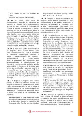 CEF ‒ Ética e Legislação Específica ‒ Prof. Pedro Kuhn
www.acasadoconcurseiro.com.br 531
24 da Lei nº 9.394, de 20 de dezembro de
1996.
(Incluído pela Lei nº 11.692 de 2008)
Art. 4º Fica criado, como órgão de
assessoramento imediato do Presidente da
República, o Conselho Gestor Interministerial
do Programa Bolsa Família, com a finalidade de
formular e integrar políticas públicas, definir
diretrizes, normas e procedimentos sobre o
desenvolvimento e implementação do Programa
Bolsa Família, bem como apoiar iniciativas
para instituição de políticas públicas sociais
visando promover a emancipação das famílias
beneficiadas pelo Programa nas esferas federal,
estadual, do Distrito Federal e municipal, tendo
as competências, composição e funcionamento
estabelecidos em ato do Poder Executivo.
Art. 5º O Conselho Gestor Interministerial
do Programa Bolsa Família contará com
uma Secretaria-Executiva, com a finalidade
de coordenar, supervisionar, controlar e
avaliar a operacionalização do Programa,
compreendendo o cadastramento
único, a supervisão do cumprimento das
condicionalidades, o estabelecimento de
sistema de monitoramento, avaliação, gestão
orçamentária e financeira, a definição das
formas de participação e controle social e a
interlocução com as respectivas instâncias,
bem como a articulação entre o Programa e
as políticas públicas sociais de iniciativa dos
governos federal, estadual, do Distrito Federal e
municipal.
Art. 6º As despesas do Programa Bolsa Família
correrão à conta das dotações alocadas nos
programas federais de transferência de renda
e no Cadastramento Único a que se refere o
parágrafo único do art. 1º , bem como de outras
dotações do Orçamento da Seguridade Social
da União que vierem a ser consignadas ao
Programa.
Parágrafo único. O Poder Executivo deverá
compatibilizar a quantidade de beneficiários
e de benefícios financeiros específicos do
Programa Bolsa Família com as dotações
Orçamentárias existentes. (Redação dada
pela Lei nº 12.817 de 2013)
Art. 7º Compete à Secretaria-Executiva do
Programa Bolsa Família promover os atos
administrativos e de gestão necessários à
execução orçamentária e financeira dos
recursos originalmente destinados aos
programas federais de transferência de renda
e ao Cadastramento Único mencionados no
parágrafo único do art. 1º .
§ 1º Excepcionalmente, no exercício de
2003, os atos administrativos e de gestão
necessários à execução orçamentária e
financeira, em caráter obrigatório, para
pagamento dos benefícios e dos serviços
prestados pelo agente operador e, em
caráter facultativo, para o gerenciamento
do Programa Bolsa Família, serão realizados
pelos Ministérios da Educação, da Saúde,
de Minas e Energia e pelo Gabinete do
Ministro Extraordinário de Segurança
Alimentar e Combate à Fome, observada
orientação emanada da Secretaria-
Executiva do Programa Bolsa Família quanto
aos beneficiários e respectivos benefícios.
§ 2º No exercício de 2003, as despesas
relacionadas à execução dos Programas
Bolsa Escola, Bolsa Alimentação, PNAA e
Auxílio-Gás continuarão a ser executadas
orçamentária e financeiramente
pelos respectivos Ministérios e órgãos
responsáveis.
§ 3º No exercício de 2004, as dotações
relativas aos programas federais de
transferência de renda e ao Cadastramento
Único, referidos no parágrafo único do art.
1º, serão descentralizadas para o órgão
responsável pela execução do Programa
Bolsa Família.
Art. 8º A execução e a gestão do Programa
Bolsa Família são públicas e governamentais
e dar-se-ão de forma descentralizada, por
meio da conjugação de esforços entre os entes
federados, observada a intersetorialidade, a
participação comunitária e o controle social.
 
