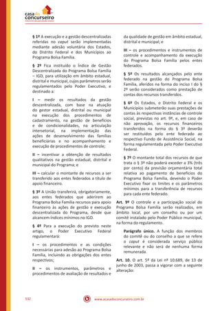 www.acasadoconcurseiro.com.br532
§ 1º A execução e a gestão descentralizadas
referidas no caput serão implementadas
mediante adesão voluntária dos Estados,
do Distrito Federal e dos Municípios ao
Programa Bolsa Família.
§ 2º Fica instituído o Índice de Gestão
Descentralizada do Programa Bolsa Família
‒ IGD, para utilização em âmbito estadual,
distrital e municipal, cujos parâmetros serão
regulamentados pelo Poder Executivo, e
destinado a:
I – medir os resultados da gestão
descentralizada, com base na atuação
do gestor estadual, distrital ou municipal
na execução dos procedimentos de
cadastramento, na gestão de benefícios
e de condicionalidades, na articulação
intersetorial, na implementação das
ações de desenvolvimento das famílias
beneficiárias e no acompanhamento e
execução de procedimentos de controle;
II – incentivar a obtenção de resultados
qualitativos na gestão estadual, distrital e
municipal do Programa; e
III – calcular o montante de recursos a ser
transferido aos entes federados a título de
apoio financeiro.
§ 3º A União transferirá, obrigatoriamente,
aos entes federados que aderirem ao
Programa Bolsa Família recursos para apoio
financeiro às ações de gestão e execução
descentralizada do Programa, desde que
alcancem índices mínimos no IGD.
§ 4º Para a execução do previsto neste
artigo, o Poder Executivo Federal
regulamentará:
I – os procedimentos e as condições
necessárias para adesão ao Programa Bolsa
Família, incluindo as obrigações dos entes
respectivos;
II – os instrumentos, parâmetros e
procedimentos de avaliação de resultados e
da qualidade de gestão em âmbito estadual,
distrital e municipal; e
III – os procedimentos e instrumentos de
controle e acompanhamento da execução
do Programa Bolsa Família pelos entes
federados.
§ 5º Os resultados alcançados pelo ente
federado na gestão do Programa Bolsa
Família, aferidos na forma do inciso I do §
2º serão considerados como prestação de
contas dos recursos transferidos.
§ 6º Os Estados, o Distrito Federal e os
Municípios submeterão suas prestações de
contas às respectivas instâncias de controle
social, previstas no art. 9º, e, em caso de
não aprovação, os recursos financeiros
transferidos na forma do § 3º deverão
ser restituídos pelo ente federado ao
respectivo Fundo de Assistência Social, na
forma regulamentada pelo Poder Executivo
Federal.
§ 7º O montante total dos recursos de que
trata o § 3º não poderá exceder a 3% (três
por cento) da previsão orçamentária total
relativa ao pagamento de benefícios do
Programa Bolsa Família, devendo o Poder
Executivo fixar os limites e os parâmetros
mínimos para a transferência de recursos
para cada ente federado.
Art. 9º O controle e a participação social do
Programa Bolsa Família serão realizados, em
âmbito local, por um conselho ou por um
comitê instalado pelo Poder Público municipal,
na forma do regulamento.
Parágrafo único. A função dos membros
do comitê ou do conselho a que se refere
o caput é considerada serviço público
relevante e não será de nenhuma forma
remunerada.
Art. 10. O art. 5º da Lei nº 10.689, de 13 de
junho de 2003, passa a vigorar com a seguinte
alteração:
 