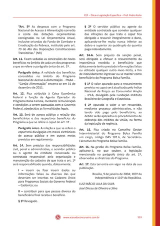 CEF ‒ Ética e Legislação Específica ‒ Prof. Pedro Kuhn
www.acasadoconcurseiro.com.br 533
“Art. 5º As despesas com o Programa
Nacional de Acesso à Alimentação correrão
à conta das dotações orçamentárias
consignadas na Lei Orçamentária Anual,
inclusive oriundas do Fundo de Combate e
Erradicação da Pobreza, instituído pelo art.
79 do Ato das Disposições Constitucionais
Transitórias.” (NR)
Art. 11. Ficam vedadas as concessões de novos
benefícios no âmbito de cada um dos programas
a que se refere o parágrafo único do art. 1º .
Parágrafo único. A validade dos benefícios
concedidos no âmbito do Programa
Nacional de Acesso à Alimentação ‒ PNAA ‒
“Cartão Alimentação” encerra-se em 31 de
dezembro de 2011.
Art. 12. Fica atribuída à Caixa Econômica
Federal a função de Agente Operador do
Programa Bolsa Família, mediante remuneração
e condições a serem pactuadas com o Governo
Federal, obedecidas as formalidades legais.
Art. 13. Será de acesso público a relação dos
beneficiários e dos respectivos benefícios do
Programa a que se refere o caput do art. 1º .
Parágrafo único. A relação a que se refere o
caput terá divulgação em meios eletrônicos
de acesso público e em outros meios
previstos em regulamento.
Art. 14. Sem prejuízo das responsabilidades
civil, penal e administrativa, o servidor público
ou o agente da entidade conveniada ou
contratada responsável pela organização e
manutenção do cadastro de que trata o art. 1º
será responsabilizado quando, dolosamente:
I – inserir ou fizer inserir dados ou
informações falsas ou diversas das que
deveriam ser inscritas no Cadastro Único
para Programas Sociais do Governo Federal
‒ Cadúnico; ou
II – contribuir para que pessoa diversa do
beneficiário final receba o benefício.
§ 1º Revogado.
§ 2º O servidor público ou agente da
entidade contratada que cometer qualquer
das infrações de que trata o caput fica
obrigado a ressarcir integralmente o dano,
aplicando-se-lhe multa nunca inferior ao
dobro e superior ao quádruplo da quantia
paga indevidamente.
Art. 14-A. Sem prejuízo da sanção penal,
será obrigado a efetuar o ressarcimento da
importância recebida o beneficiário que
dolosamente tenha prestado informações falsas
ou utilizado qualquer outro meio ilícito, a fim
de indevidamente ingressar ou se manter como
beneficiário do Programa Bolsa Família.
§ 1º O valor apurado para o ressarcimento
previsto no caput será atualizado pelo Índice
Nacional de Preços ao Consumidor Amplo
‒ IPCA, divulgado pela Fundação Instituto
Brasileiro de Geografia e Estatística.
§ 2º Apurado o valor a ser ressarcido,
mediante processo administrativo, e não
tendo sido pago pelo beneficiário, ao
débito serão aplicados os procedimentos de
cobrança dos créditos da União, na forma
da legislação de regência.
Art. 15. Fica criado no Conselho Gestor
Interministerial do Programa Bolsa Família
um cargo, código DAS 101.6, de Secretário-
Executivo do Programa Bolsa Família.
Art. 16. Na gestão do Programa Bolsa Família,
aplicarse-á, no que couber, a legislação
mencionada no parágrafo único do art. 1º,
observadas as diretrizes do Programa.
Art. 17. Esta Lei entra em vigor na data de sua
publicação.
Brasília, 9 de janeiro de 2004; 183º da
Independência e 116º da República.
LUIZ INÁCIO LULA DA SILVA
José Dirceu de Oliveira e Silva
 