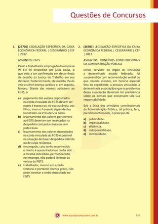 www.acasadoconcurseiro.com.br 535
1.	 (26706) LEGISLAÇÃO ESPECÍFICA DA CAIXA
ECONÔMICA FEDERAL | CESGRANRIO | CEF
| 2012
ASSUNTOS: FGTS
Paulo é trabalhador empregado da empresa
W. Ele foi despedido por justa causa, o
que veio a ser confirmado em decorrência
de decisão da Justiça do Trabalho em seu
desfavor. Posteriormente, desiludido, Paulo
veio a sofrer doença cardíaca e, em seguida,
faleceu. Diante das normas aplicáveis ao
FGTS, o
a)	 pagamento dos valores depositados
na conta vinculada do FGTS devem ser
pagos à esposa ou, na sua ausência, aos
filhos, mesmo havendo dependentes
habilitados na Previdência Social.
b)	 levantamento dos valores pertinentes
ao FGTS deveriam ser levantados na
despedida com justa causa ou sem
justa causa.
c)	 levantamento dos valores depositados
na conta vinculada do FGTS é possível
na situação de haver despedida indireta
ou de culpa recíproca.
d)	 empregado, caso tenha reconhecido
o direito à aposentadoria e tenha sido
a mesma concedida, permanecendo
no emprego, não poderá levantar as
verbas do FGTS.
e)	 trabalhador, mesmo em estado
terminal e portando doença grave, não
pode levantar a verba depositada no
FGTS.
2.	 (26703) LEGISLAÇÃO ESPECÍFICA DA CAIXA
ECONÔMICA FEDERAL | CESGRANRIO | CEF
| 2012
ASSUNTOS: PRINCÍPIOS CONSTITUCIONAIS
DA ADMINISTRAÇÃO PÚBLICA
Creso, servidor do órgão W, vinculado
a determinado estado federado, foi
surpreendido com recomendação verbal de
que deveria atender, em horário especial
fora do expediente, a pessoas vinculadas a
determinada associação e que os problemas
dessa associação deveriam ter preferência
sobre os demais que estivessem sob sua
responsabilidade.
Sob a ótica dos princípios constitucionais
da Administração Pública, tal prática, fere,
predominantemente, o princípio da
a)	 publicidade.
b)	 impessoalidade.
c)	 eficiência.
d)	 indisponibilidade.
e)	 continuidade.
Questões de Concursos
 