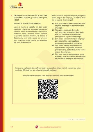 www.acasadoconcurseiro.com.br536
3.	 (26705) LEGISLAÇÃO ESPECÍFICA DA CAIXA
ECONÔMICA FEDERAL | CESGRANRIO | CEF
| 2012
ASSUNTOS: SEGURO-DESEMPREGO
Mévio é médico e trabalha em dois locais
mediante relação de emprego, possuindo
também, além desses vínculos, consultório
particular onde percebe renda superior
a quarenta salários-mínimos. O médico é
dispensado, sem justa causa, de um dos
seus empregos onde exercia sua atividade
por mais de vinte anos.
Nessa situação, segundo a legislação vigente
sobre seguro-desemprego, o médico faria
jus ao seguro-desemprego?
a)	 Não, pois ele não preencheu o requisito
objetivo do tempo de permanência no
emprego.
b)	 Não, pois a existência de renda
suficiente para a manutenção própria
e de sua família seria impediente à
percepção do seguro-desemprego.
c)	 Sim, pois o tempo mínimo de emprego
para possibilitar a percepção do
segurodesemprego é de vinte anos.
d)	 Sim, pois o médico, sendo demitido,
fica afastado, em gozo de beneficio
previdenciário, podendo cumular com o
seguro-desemprego.
e)	 Sim, pois, mesmo que ocupasse outro
emprego, esse fato não seria impeditivo
de percepção do seguro-desemprego.
Para ver a explicação do professor sobre as questões, clique no link a seguir ou baixe
um leitor QR Code em seu celular e fotografe o código.
http://acasadasquestoes.com.br/prova-imprimir.php?prova=38908
Gabarito: 1.C 2.B 3.B.
 