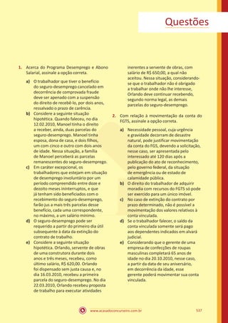 www.acasadoconcurseiro.com.br 537
1.	 Acerca do Programa Desemprego e Abono
Salarial, assinale a opção correta.
a)	 O trabalhador que tiver o benefício
do seguro-desemprego cancelado em
decorrência de comprovada fraude
deve ser apenado com a suspensão
do direito de recebê-lo, por dois anos,
ressalvado o prazo de carência.
b)	 Considere a seguinte situação
hipotética. Quando faleceu, no dia
12.02.2010, Manoel tinha o direito
a receber, ainda, duas parcelas do
seguro-desemprego. Manoel tinha
esposa, dona de casa, e dois filhos,
um com cinco e outro com dois anos
de idade. Nessa situação, a família
de Manoel perceberá as parcelas
remanescentes do seguro-desemprego.
c)	 Em caráter excepcional, os
trabalhadores que estejam em situação
de desemprego involuntário por um
período compreendido entre doze e
dezoito meses ininterruptos, e que
já tenham sido beneficiados com o
recebimento do seguro-desemprego,
farão jus a mais três parcelas desse
benefício, cada uma correspondente,
no máximo, a um salário mínimo.
d)	 O seguro-desemprego pode ser
requerido a partir do primeiro dia útil
subsequente à data da extinção do
contrato de trabalho.
e)	 Considere a seguinte situação
hipotética. Orlando, servente de obras
de uma construtora durante dois
anos e três meses, recebeu, como
último salário, R$ 620,00. Orlando
foi dispensado sem justa causa e, no
dia 16.03.2010, recebeu a primeira
parcela do seguro-desemprego. No dia
22.03.2010, Orlando recebeu proposta
de trabalho para executar atividades
inerentes a servente de obras, com
salário de R$ 650,00, a qual não
aceitou. Nessa situação, considerando-
se que o trabalhador não é obrigado
a trabalhar onde não lhe interesse,
Orlando deve continuar recebendo,
segundo norma legal, as demais
parcelas do seguro-desemprego.
2.	 Com relação à movimentação da conta do
FGTS, assinale a opção correta.
a)	 Necessidade pessoal, cuja urgência
e gravidade decorram de desastre
natural, pode justificar movimentação
da conta do FGS, devendo a solicitação,
nesse caso, ser apresentada pelo
interessado até 120 dias após a
publicação do ato de reconhecimento,
pelo governo federal, da situação
de emergência ou de estado de
calamidade pública.
b)	 O direito do trabalhador de adquirir
moradia com recursos do FGTS só pode
ser exercido para um único imóvel.
c)	 No caso de extinção do contrato por
prazo determinado, não é possível a
movimentação dos valores relativos à
conta vinculada.
d)	 Se o trabalhador falecer, o saldo da
conta vinculada somente será pago
aos dependentes indicados em alvará
judicial.
e)	 Considerando que o gerente de uma
empresa de confecções de roupas
masculinas completará 65 anos de
idade no dia 20.10.2010, nesse caso,
a partir da data de seu aniversário,
em decorrência da idade, esse
gerente poderá movimentar sua conta
vinculada.
Questões
 