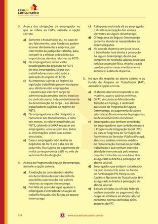 www.acasadoconcurseiro.com.br538
3.	 Acerca das obrigações do empregador no
que se refere ao FGTS, assinale a opção
correta.
a)	 Somente o trabalhador ou, no caso de
seu falecimento, seus herdeiros podem
acionar diretamente a empresa, por
intermédio da justiça do trabalho, para
compeli-la a efetuar o depósito das
importâncias devidas relativas ao FGTS.
b)	 Os empregadores rurais estão
desobrigados do depósito do FGTS
de seus empregados, já que aos
trabalhadores rurais não cabe a
aplicação do regime do FGTS.
c)	 As empresas sujeitas ao regime da
legislação trabalhista podem equiparar
seus diretores não empregados
‒ aqueles que exercem cargo de
administração previsto em lei, estatuto
ou contrato social, independentemente
da denominação do cargo ‒ aos demais
trabalhadores sujeitos ao regime do
FGTS.
d)	 Os empregadores estão obrigados a
comunicar aos trabalhadores, a cada
seis meses, os valores recolhidos ao
FGTS, cabendo à CAIXA repassar aos
empregados, uma vez por ano, todas
as informações sobre suas contas
vinculadas.
e)	 Caso o empregador não realize os
depósitos do FGTS até o dia dez de
cada mês, fica sujeito ao pagamento de
multa correspondente a 8% no mês de
vencimento da obrigação.
4.	 AcercadoProgramadoSeguro-Desemprego,
assinale a opção correta.
a)	 A extinção do contrato de trabalho
em decorrência de rescisão indireta
possibilita a percepção dos valores
relativos ao seguro-desemprego.
b)	 Por falta de previsão legal, quando o
empregado é retirado de situação de
trabalho forçado, não faz jus ao seguro-
desemprego.
c)	 A dispensa motivada dá ao empregado
o direito à percepção dos valores
inerentes ao seguro-desemprego.
d)	 O Programa do Seguro-Desemprego
somente atende às necessidades de
desempregados.
e)	 No caso da dispensa sem justa causa,
o trabalhador terá direito à percepção
do seguro desemprego, desde que
comprove ter recebido salários de pessoa
jurídica ou pessoa física, relativa a cada
um dos quatro meses imediatamente
anteriores à data da dispensa.
5.	 No que diz respeito ao abono salarial e ao
Fundo de Amparo ao Trabalhador (FAT),
assinale a opção correta.
a)	 O abono salarial corresponde a, no
máximo, quatro salários mínimos.
b)	 O FAT, vinculado ao Ministério do
Trabalho e Emprego, é destinado
ao custeio do Programa de Seguro-
Desemprego, ao pagamento do abono
salarial e ao financiamento de programas
de desenvolvimento econômico.
c)	 Empregados que tenham percebido,
de empregadores que contribuem para
o Programa de Integração Social (PIS)
ou para o Programa de Formação do
Patrimônio do Servidor Público (Pasep),
até cinco salários mínimos médios
de remuneração mensal no período
trabalhado e que tenham exercido
atividade remunerada pelo menos
durante trinta dias no ano-base têm
assegurado o direito à percepção do
abono salarial.
d)	 Empregados que estejam cadastrados
há pelo menos três anos no Fundo
de Participação PIS-Pasep ou no
Cadastro Nacional do Trabalhador têm
assegurado o direito à percepção do
abono salarial.
e)	 Bancos privados ou oficiais federais
podem proceder ao pagamento das
despesas relativas ao abono salarial,
conforme normas definidas pelos
gestores do FAT.
 