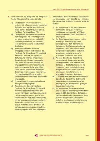 www.acasadoconcurseiro.com.br 539
CEF - Ética e Legislação Específica - Prof. Pedro Kuhn
6.	 Relativamente ao Programa de Integração
Social (PIS), assinale a opção correta.
a)	 Entidades de fins lucrativos que
tenham até três empregados conforme
definição pela legislação trabalhista,
estão isentas da contribuição para o
Fundo de Participação do PIS.
b)	 Os depósitos destinados ao Fundo de
Participação do PIS somente podem
ser feitos pelas empresas na CAIXA,
sendo impossível que entidades da
rede bancária nacional recebam tais
depósitos.
c)	 A omissão dolosa de nome de
emregado entre os participantes do
Fundo de Participação do PIS sujeitará
a empresa a multa, em benefício
do fundo, no valor de cinco meses
de salários, devidos ao empregado
cujo nome houver sido omitido. O
empregador incorrerá nessa mesma
multa em caso de declaração falsa
sobre o valor do salário e do tempo
de serviço do empregado na empresa.
Em caso de reincidência, a multa
corresponderá a vinte vezes o salário do
empregado.
d)	 O trabalhador é responsável pela sua
inscrição nesse programa.
e)	 A participação do empregado no
Fundo de Participação do PIS far-se-á
mediante depósitos efetuados em
contas individuais abertas em nome de
cada empregado, sendo que 50% do
valor destinado ao fundo será dividido
em partes proporcionais ao montante
de salários recebidos no período e
os 50% restantes serão divididos em
partes proporcionais aos quinquênios
de serviços prestados pelo empregado.
7.	 A respeito da multa inerente ao FGTS devida
ao empregado por ocasião da extinção
do contrato de trabalho, assinale a opção
correta.
a)	 Na hipótese de extinção do contrato
de trabalho por culpa recíproca, a
multa deve corresponder a 15% do
valor existente na conta vinculada do
empregado.
b)	 Na dispensa por justa causa, a multa
a ser paga ao empregado deve
corresponder a 20% do montante
de todos os depósitos realizados na
respectiva conta vinculada durante
a vigência do contrato de trabalho,
atualizados monetariamente e
acrescidos dos respectivos juros.
c)	 No caso de extinção do contrato
por motivo de força maior, a multa
corresponderá a 20% do montante
de todos os depósitos realizados na
respectiva conta vinculada durante
a vigência do contrato de trabalho,
atualizados monetariamente e
acrescidos dos respectivos juros.
d)	 O valor relativo à multa em decorrência
da extinção do contrato de trabalho
deve ser entregue diretamente ao
empregado, no momento da quitação
das verbas rescisórias.
e)	 Na hipótese de dispensa sem justa
causa, é devida ao empregado multa no
valor de 50% do montante de todos os
depósitos realizados na conta vinculada
durante a vigência do contrato de
trabalho, atualizados monetariamente
e acrescidos dos respectivos juros.
 
