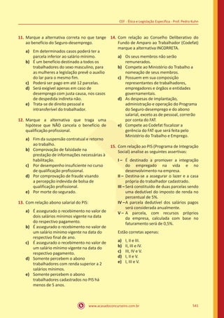 www.acasadoconcurseiro.com.br 541
CEF - Ética e Legislação Específica - Prof. Pedro Kuhn
11.	Marque a alternativa correta no que tange
ao benefício do Seguro-desemprego.
a)	 Em determinados casos poderá ter a
parcela inferior ao salário mínimo.
b)	 É um benefício destinado a todos os
trabalhadores do sexo masculino, para
as mulheres a legislação prevê o auxílio
do lar para o mesmo fim.
c)	 Poderá ser pago em até 12 parcelas.
d)	 Será exigível apenas em caso de
desemprego com justa causa, nos casos
de despedida indireta não.
e)	 Trata-se de direito pessoal e
intransferível do trabalhador.
12.	Marque a alternativa que traga uma
hipótese que NÃO cancela o benefício de
qualificação profissional.
a)	 Fim da suspensão contratual e retorno
ao trabalho.
b)	 Comprovação de falsidade na
prestação de informações necessárias à
habilitação.
c)	 Por desempenho insuficiente no curso
de qualificação profissional.
d)	 Por comprovação de fraude visando
a percepção indevida de bolsa de
qualificação profissional.
e)	 Por morte do segurado.
13.	Com relação abono salarial do PIS:
a)	 É assegurado o recebimento no valor de
dois salários mínimos vigente na data
do respectivo pagamento.
b)	 É assegurado o recebimento no valor de
um salário mínimo vigente na data do
respectivo final de ano.
c)	 É assegurado o recebimento no valor de
um salário mínimo vigente na data do
respectivo pagamento.
d)	 Somente percebem o abono
trabalhadores com renda superior a 2
salários mínimos.
e)	 Somente percebem o abono
trabalhadores cadastrados no PIS há
menos de 5 anos.
14.	Com relação ao Conselho Deliberativo do
Fundo de Amparo ao Trabalhador (Codefat)
marque a alternativa INCORRETA.
a)	 Os seus membros não serão
remunerados.
b)	 Compete ao Ministério do Trabalho a
nomeação de seus membros.
c)	 Possuem em sua composição
representantes de trabalhadores,
empregadores e órgãos e entidades
governamentais.
d)	 As despesas de implantação,
administração e operação do Programa
do Seguro-desemprego e do abono
salarial, exceto as de pessoal, correrão
por conta do FAT.
e)	 Compete ao Codefat fiscalizar a
gerência do FAT que será feita pelo
Ministério do Trabalho e Emprego.
15.	Com relação ao PIS (Programa de Integração
Social) analise as seguintes assertivas:
I –	 É destinado a promover a integração
do empregado na vida e no
desenvolvimento na empresa.
II –	 Destina-se a assegurar o lazer e a casa
própria do trabalhador cadastrado.
III –	Será constituído de duas parcelas sendo
uma dedutível do imposto de renda no
percentual de 5%.
IV –	A parcela dedutível dos salários pagos
será considerada anualmente.
V –	A parcela, com recursos próprios
da empresa, calculada com base no
faturamento será de 0,5%.
Estão corretas apenas:
a)	 I, II e III.
b)	 II, III e IV.
c)	 III, IV e V.
d)	 I, II e V.
e)	 I, III e V.
 