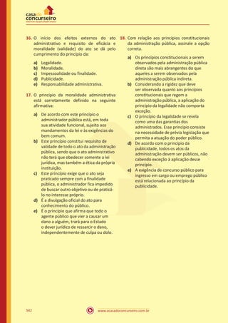 www.acasadoconcurseiro.com.br542
16.	O início dos efeitos externos do ato
administrativo e requisito de eficácia e
moralidade (validade) do ato se dá pelo
cumprimento do princípio da:
a)	 Legalidade.
b)	 Moralidade.
c)	 Impessoalidade ou finalidade.
d)	 Publicidade.
e)	 Responsabilidade administrativa.
17.	O princípio da moralidade administrativa
está corretamente definido na seguinte
afirmativa:
a)	 De acordo com este princípio o
administrador pública está, em toda
sua atividade funcional, sujeito aos
mandamentos da lei e às exigências do
bem comum.
b)	 Este princípio constitui requisito de
validade de todo o ato da administração
pública, sendo que o ato administrativo
não terá que obedecer somente a lei
jurídica, mas também a ética da própria
instituição.
c)	 Este princípio exige que o ato seja
praticado sempre com a finalidade
pública, o administrador fica impedido
de buscar outro objetivo ou de praticá-
lo no interesse próprio.
d)	 É a divulgação oficial do ato para
conhecimento do público.
e)	 É o princípio que afirma que todo o
agente público que vier a causar um
dano a alguém, trará para o Estado
o dever jurídico de ressarcir o dano,
independentemente de culpa ou dolo.
18.	Com relação aos princípios constitucionais
da administração pública, assinale a opção
correta.
a)	 Os princípios constitucionais a serem
observados pela administração pública
direta são mais abrangentes do que
aqueles a serem observados pela
administração pública indireta.
b)	 Considerando a rigidez que deve
ser observada quanto aos princípios
constitucionais que regem a
administração pública, a aplicação do
princípio da legalidade não comporta
exceção.
c)	 O princípio da legalidade se revela
como uma das garantias dos
administrados. Esse princípio consiste
na necessidade de prévia legislação que
permita a atuação do poder público.
d)	 De acordo com o princípio da
publicidade, todos os atos da
administração devem ser públicos, não
cabendo exceção à aplicação desse
princípio.
e)	 A exigência de concurso público para
ingresso em cargo ou emprego público
está relacionada ao princípio da
publicidade.
 