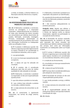 www.acasadoconcurseiro.com.br550
a União, os Estados, o Distrito Federal e os
Municípios deverão informá-los a respeito.
Art. 11. Vetado.
Seção II
DA RESPONSABILIDADE PELO FATO DO
PRODUTO E DO SERVIÇO
Art. 12. O fabricante, o produtor, o construtor,
nacional ou estrangeiro, e o importador
respondem, independentemente da existência
de culpa, pela reparação dos danos causados
aos consumidores por defeitos decorrentes de
projeto, fabricação, construção, montagem,
fórmulas, manipulação, apresentação ou
acondicionamento de seus produtos, bem como
por informações insuficientes ou inadequadas
sobre sua utilização e riscos.
§ 1º O produto é defeituoso quando não
oferece a segurança que dele legitimamente
se espera, levando-se em consideração as
circunstâncias relevantes, entre as quais:
I − sua apresentação;
II − o uso e os riscos que razoavelmente dele
se esperam;
III − a época em que foi colocado em
circulação.
§ 2º O produto não é considerado
defeituoso pelo fato de outro de melhor
qualidade ter sido colocado no mercado.
§ 3º O fabricante, o construtor, o produtor
ou importador só não será responsabilizado
quando provar:
I − que não colocou o produto no mercado;
II − que, embora haja colocado o produto
no mercado, o defeito inexiste;
III − a culpa exclusiva do consumidor ou de
terceiro.
Art. 13. O comerciante é igualmente
responsável, nos termos do artigo anterior,
quando:
I − o fabricante, o construtor, o produtor ou o
importador não puderem ser identificados;
II−oprodutoforfornecidosemidentificação
clara do seu fabricante, produtor, construtor
ou importador;
III − não conservar adequadamente os
produtos perecíveis.
Parágrafo único. Aquele que efetivar o
pagamento ao prejudicado poderá exercer
o direito de regresso contra os demais
responsáveis, segundo sua participação na
causação do evento danoso.
Art. 14. O fornecedor de serviços responde,
independentemente da existência de culpa,
pela reparação dos danos causados aos
consumidores por defeitos relativos à prestação
dos serviços, bem como por informações
insuficientes ou inadequadas sobre sua fruição
e riscos.
§ 1º O serviço é defeituoso quando não
fornece a segurança que o consumidor dele
pode esperar, levando-se em consideração
as circunstâncias relevantes, entre as quais:
I − o modo de seu fornecimento;
II−oresultadoeosriscosquerazoavelmente
dele se esperam;
III − a época em que foi fornecido.
§ 2º O serviço não é considerado defeituoso
pela adoção de novas técnicas.
§ 3º O fornecedor de serviços só não será
responsabilizado quando provar:
I − que, tendo prestado o serviço, o defeito
inexiste;
II − a culpa exclusiva do consumidor ou de
terceiro.
§ 4º A responsabilidade pessoal dos
profissionais liberais será apurada mediante
a verificação de culpa.
Art. 15. Vetado.
 