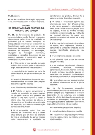 CEF – Atendimento: Lesgislação – Profº Tatiana Marcello
www.acasadoconcurseiro.com.br 551
Art. 16. Vetado.
Art. 17. Para os efeitos desta Seção, equiparam-
se aos consumidores todas as vítimas do evento.
Seção III
DA RESPONSABILIDADE POR VÍCIO DO
PRODUTO E DO SERVIÇO
Art. 18. Os fornecedores de produtos de
consumo duráveis ou não duráveis respondem
solidariamente pelos vícios de qualidade ou
quantidade que os tornem impróprios ou
inadequados ao consumo a que se destinam ou
lhes diminuam o valor, assim como por aqueles
decorrentes da disparidade, com a indicações
constantes do recipiente, da embalagem,
rotulagem ou mensagem publicitária,
respeitadas as variações decorrentes de sua
natureza, podendo o consumidor exigir a
substituição das partes viciadas.
§ 1º Não sendo o vício sanado no prazo
máximo de trinta dias, pode o consumidor
exigir, alternativamente e à sua escolha:
I − a substituição do produto por outro da
mesma espécie, em perfeitas condições de
uso;
II − a restituição imediata da quantia paga,
monetariamente atualizada, sem prejuízo
de eventuais perdas e danos;
III − o abatimento proporcional do preço.
§ 2º Poderão as partes convencionar a
redução ou ampliação do prazo previsto
no parágrafo anterior, não podendo ser
inferior a sete nem superior a cento e
oitenta dias. Nos contratos de adesão, a
cláusula de prazo deverá ser convencionada
em separado, por meio de manifestação
expressa do consumidor.
§ 3º O consumidor poderá fazer uso
imediato das alternativas do § 1° deste
artigo sempre que, em razão da extensão
do vício, a substituição das partes viciadas
puder comprometer a qualidade ou
características do produto, diminuir-lhe o
valor ou se tratar de produto essencial.
§ 4º Tendo o consumidor optado pela
alternativa do inciso I do § 1º deste artigo,
e não sendo possível a substituição do
bem, poderá haver substituição por outro
de espécie, marca ou modelo diversos,
mediante complementação ou restituição
de eventual diferença de preço, sem
prejuízo do disposto nos incisos II e III do §
1º deste artigo.
§ 5º No caso de fornecimento de produtos
in natura, será responsável perante o
consumidor o fornecedor imediato, exceto
quando identificado claramente seu
produtor.
§ 6º São impróprios ao uso e consumo:
I − os produtos cujos prazos de validade
estejam vencidos;
II − os produtos deteriorados, alterados,
adulterados, avariados, falsificados,
corrompidos, fraudados, nocivos à vida ou
à saúde, perigosos ou, ainda, aqueles em
desacordo com as normas regulamentares
de fabricação, distribuição ou apresentação;
III − os produtos que, por qualquer motivo,
se revelem inadequados ao fim a que se
destinam.
Art. 19. Os fornecedores respondem
solidariamente pelos vícios de quantidade do
produto sempre que, respeitadas as variações
decorrentes de sua natureza, seu conteúdo
líquido for inferior às indicações constantes do
recipiente, da embalagem, rotulagem ou de
mensagem publicitária, podendo o consumidor
exigir, alternativamente e à sua escolha:
I − o abatimento proporcional do preço;
II − complementação do peso ou medida;
III − a substituição do produto por outro da
mesma espécie, marca ou modelo, sem os
aludidos vícios;
 