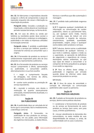 www.acasadoconcurseiro.com.br554
Art. 32. Os fabricantes e importadores deverão
assegurar a oferta de componentes e peças de
reposição enquanto não cessar a fabricação ou
importação do produto.
Parágrafo único. Cessadas a produção ou
importação, a oferta deverá ser mantida por
período razoável de tempo, na forma da lei.
Art. 33. Em caso de oferta ou venda por
telefone ou reembolso postal, deve constar o
nome do fabricante e endereço na embalagem,
publicidade e em todos os impressos utilizados
na transação comercial.
Parágrafo único. É proibida a publicidade
de bens e serviços por telefone, quando a
chamada for onerosa ao consumidor que a
origina.
Art. 34. O fornecedor do produto ou serviço é
solidariamente responsável pelos atos de seus
prepostos ou representantes autônomos.
Art. 35. Se o fornecedor de produtos ou serviços
recusar cumprimento à oferta, apresentação
ou publicidade, o consumidor poderá,
alternativamente e à sua livre escolha:
I − exigir o cumprimento forçado
da obrigação, nos termos da oferta,
apresentação ou publicidade;
II − aceitar outro produto ou prestação de
serviço equivalente;
III − rescindir o contrato, com direito à
restituição de quantia eventualmente
antecipada, monetariamente atualizada, e a
perdas e danos.
Seção III
DA PUBLICIDADE
Art. 36. A publicidade deve ser veiculada de tal
forma que o consumidor, fácil e imediatamente,
a identifique como tal.
Parágrafo único. O fornecedor, na
publicidade de seus produtos ou serviços,
manterá, em seu poder, para informação
dos legítimos interessados, os dados fáticos,
técnicos e científicos que dão sustentação à
mensagem.
Art. 37. É proibida toda publicidade enganosa
ou abusiva.
§ 1º É enganosa qualquer modalidade de
informação ou comunicação de caráter
publicitário, inteira ou parcialmente falsa,
ou, por qualquer outro modo, mesmo
por omissão, capaz de induzir em erro
o consumidor a respeito da natureza,
características, qualidade, quantidade,
propriedades, origem, preço e quaisquer
outros dados sobre produtos e serviços.
§ 2º É abusiva, dentre outras a publicidade
discriminatória de qualquer natureza, a
que incite à violência, explore o medo ou
a superstição, se aproveite da deficiência
de julgamento e experiência da criança,
desrespeita valores ambientais, ou que
seja capaz de induzir o consumidor a se
comportar de forma prejudicial ou perigosa
à sua saúde ou segurança.
§ 3º Para os efeitos deste código, a
publicidade é enganosa por omissão
quando deixar de informar sobre dado
essencial do produto ou serviço.
§ 4 Vetado.
Art. 38. O ônus da prova da veracidade e
correção da informação ou comunicação
publicitária cabe a quem as patrocina.
Seção IV
DAS PRÁTICAS ABUSIVAS
Art. 39. É vedado ao fornecedor de produtos ou
serviços, dentre outras práticas abusivas:
I − condicionar o fornecimento de produto
ou de serviço ao fornecimento de outro
produto ou serviço, bem como, sem justa
causa, a limites quantitativos;
II − recusar atendimento às demandas dos
consumidores, na exata medida de suas
disponibilidades de estoque, e, ainda, de
conformidade com os usos e costumes;
 