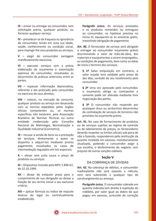 CEF – Atendimento: Lesgislação – Profº Tatiana Marcello
www.acasadoconcurseiro.com.br 555
III − enviar ou entregar ao consumidor, sem
solicitação prévia, qualquer produto, ou
fornecer qualquer serviço;
IV − prevalecer-se da fraqueza ou ignorância
do consumidor, tendo em vista sua idade,
saúde, conhecimento ou condição social,
para impingir-lhe seus produtos ou serviços;
V − exigir do consumidor vantagem
manifestamente excessiva;
VI − executar serviços sem a prévia
elaboração de orçamento e autorização
expressa do consumidor, ressalvadas as
decorrentes de práticas anteriores entre as
partes;
VII − repassar informação depreciativa,
referente a ato praticado pelo consumidor
no exercício de seus direitos;
VIII − colocar, no mercado de consumo,
qualquer produto ou serviço em desacordo
com as normas expedidas pelos órgãos
oficiais competentes ou, se normas
específicas não existirem, pela Associação
Brasileira de Normas Técnicas ou outra
entidade credenciada pelo Conselho
Nacional de Metrologia, Normalização e
Qualidade Industrial (Conmetro);
IX − recusar a venda de bens ou a prestação
de serviços, diretamente a quem se
disponha a adquiri-los mediante pronto
pagamento, ressalvados os casos de
intermediação regulados em leis especiais;
X − elevar sem justa causa o preço de
produtos ou serviços.
XI – Dispositivo incluído pela MPV 1.890-67,
de 22.10.1999.
XII − deixar de estipular prazo para o
cumprimento de sua obrigação ou deixar a
fixação de seu termo inicial a seu exclusivo
critério.
XIII − aplicar fórmula ou índice de reajuste
diverso do legal ou contratualmente
estabelecido.
Parágrafo único. Os serviços prestados
e os produtos remetidos ou entregues
ao consumidor, na hipótese prevista no
inciso III, equiparam-se às amostras grátis,
inexistindo obrigação de pagamento.
Art. 40. O fornecedor de serviço será obrigado
a entregar ao consumidor orçamento prévio
discriminando o valor da mão-de-obra, dos
materiais e equipamentos a serem empregados,
as condições de pagamento, bem como as datas
de início e término dos serviços.
§ 1º Salvo estipulação em contrário, o
valor orçado terá validade pelo prazo de
dez dias, contado de seu recebimento pelo
consumidor.
§ 2º Uma vez aprovado pelo consumidor,
o orçamento obriga os contraentes e
somente pode ser alterado mediante livre
negociação das partes.
§ 3º O consumidor não responde por
quaisquer ônus ou acréscimos decorrentes
da contratação de serviços de terceiros não
previstos no orçamento prévio.
Art. 41. No caso de fornecimento de produtos
ou de serviços sujeitos ao regime de controle
ou de tabelamento de preços, os fornecedores
deverão respeitar os limites oficiais sob pena de
não o fazendo, responderem pela restituição da
quantia recebida em excesso, monetariamente
atualizada, podendo o consumidor exigir à
sua escolha, o desfazimento do negócio, sem
prejuízo de outras sanções cabíveis.
Seção V
DA COBRANÇA DE DÍVIDAS
Art. 42. Na cobrança de débitos, o consumidor
inadimplente não será exposto a ridículo,
nem será submetido a qualquer tipo de
constrangimento ou ameaça.
Parágrafo único. O consumidor cobrado em
quantia indevida tem direito à repetição do
indébito, por valor igual ao dobro do que
pagou em excesso, acrescido de correção
 