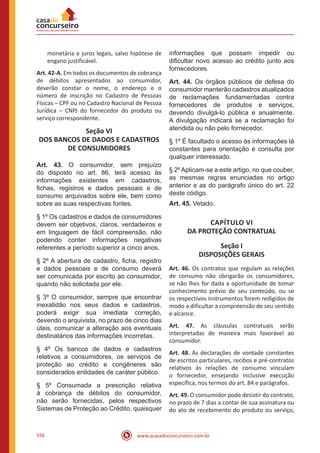 www.acasadoconcurseiro.com.br556
monetária e juros legais, salvo hipótese de
engano justificável.
Art. 42-A. Em todos os documentos de cobrança
de débitos apresentados ao consumidor,
deverão constar o nome, o endereço e o
número de inscrição no Cadastro de Pessoas
Físicas – CPF ou no Cadastro Nacional de Pessoa
Jurídica – CNPJ do fornecedor do produto ou
serviço correspondente.
Seção VI
DOS BANCOS DE DADOS E CADASTROS
DE CONSUMIDORES
Art. 43. O consumidor, sem prejuízo
do disposto no art. 86, terá acesso às
informações existentes em cadastros,
fichas, registros e dados pessoais e de
consumo arquivados sobre ele, bem como
sobre as suas respectivas fontes.
§ 1º Os cadastros e dados de consumidores
devem ser objetivos, claros, verdadeiros e
em linguagem de fácil compreensão, não
podendo conter informações negativas
referentes a período superior a cinco anos.
§ 2º A abertura de cadastro, ficha, registro
e dados pessoais e de consumo deverá
ser comunicada por escrito ao consumidor,
quando não solicitada por ele.
§ 3º O consumidor, sempre que encontrar
inexatidão nos seus dados e cadastros,
poderá exigir sua imediata correção,
devendo o arquivista, no prazo de cinco dias
úteis, comunicar a alteração aos eventuais
destinatários das informações incorretas.
§ 4º Os bancos de dados e cadastros
relativos a consumidores, os serviços de
proteção ao crédito e congêneres são
considerados entidades de caráter público.
§ 5º Consumada a prescrição relativa
à cobrança de débitos do consumidor,
não serão fornecidas, pelos respectivos
Sistemas de Proteção ao Crédito, quaisquer
informações que possam impedir ou
dificultar novo acesso ao crédito junto aos
fornecedores.
Art. 44. Os órgãos públicos de defesa do
consumidor manterão cadastros atualizados
de reclamações fundamentadas contra
fornecedores de produtos e serviços,
devendo divulgá-lo pública e anualmente.
A divulgação indicará se a reclamação foi
atendida ou não pelo fornecedor.
§ 1º É facultado o acesso às informações lá
constantes para orientação e consulta por
qualquer interessado.
§ 2º Aplicam-se a este artigo, no que couber,
as mesmas regras enunciadas no artigo
anterior e as do parágrafo único do art. 22
deste código.
Art. 45. Vetado.
CAPÍTULO VI
DA PROTEÇÃO CONTRATUAL
Seção I
DISPOSIÇÕES GERAIS
Art. 46. Os contratos que regulam as relações
de consumo não obrigarão os consumidores,
se não lhes for dada a oportunidade de tomar
conhecimento prévio de seu conteúdo, ou se
os respectivos instrumentos forem redigidos de
modo a dificultar a compreensão de seu sentido
e alcance.
Art. 47. As cláusulas contratuais serão
interpretadas de maneira mais favorável ao
consumidor.
Art. 48. As declarações de vontade constantes
de escritos particulares, recibos e pré-contratos
relativos às relações de consumo vinculam
o fornecedor, ensejando inclusive execução
específica, nos termos do art. 84 e parágrafos.
Art. 49. O consumidor pode desistir do contrato,
no prazo de 7 dias a contar de sua assinatura ou
do ato de recebimento do produto ou serviço,
 