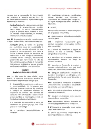 CEF – Atendimento: Lesgislação – Profº Tatiana Marcello
www.acasadoconcurseiro.com.br 557
sempre que a contratação de fornecimento
de produtos e serviços ocorrer fora do
estabelecimento comercial, especialmente por
telefone ou a domicílio.
Parágrafo único. Se o consumidor exercitar
o direito de arrependimento previsto
neste artigo, os valores eventualmente
pagos, a qualquer título, durante o prazo
de reflexão, serão devolvidos, de imediato,
monetariamente atualizados.
Art. 50. A garantia contratual é complementar
à legal e será conferida mediante termo escrito.
Parágrafo único. O termo de garantia
ou equivalente deve ser padronizado e
esclarecer, de maneira adequada em que
consiste a mesma garantia, bem como a
forma, o prazo e o lugar em que pode ser
exercitada e os ônus a cargo do consumidor,
devendo ser-lhe entregue, devidamente
preenchido pelo fornecedor, no ato do
fornecimento, acompanhado de manual de
instrução, de instalação e uso do produto
em linguagem didática, com ilustrações.
Seção II
DAS CLÁUSULAS ABUSIVAS
Art. 51. São nulas de pleno direito, entre
outras, as cláusulas contratuais relativas ao
fornecimento de produtos e serviços que:
I − impossibilitem, exonerem ou atenuem
a responsabilidade do fornecedor por
vícios de qualquer natureza dos produtos
e serviços ou impliquem renúncia ou
disposição de direitos. Nas relações de
consumo entre o fornecedor e o consumidor
pessoa jurídica, a indenização poderá ser
limitada, em situações justificáveis;
II − subtraiam ao consumidor a opção de
reembolso da quantia já paga, nos casos
previstos neste código;
III − transfiram responsabilidades a
terceiros;
IV − estabeleçam obrigações consideradas
iníquas, abusivas, que coloquem o
consumidor em desvantagem exagerada,
ou sejam incompatíveis com a boa-fé ou a
equidade;
V − vetado;
VI − estabeleçam inversão do ônus da prova
em prejuízo do consumidor;
VII − determinem a utilização compulsória
de arbitragem;
VIII − imponham representante para
concluir ou realizar outro negócio jurídico
pelo consumidor;
IX − deixem ao fornecedor a opção de
concluir ou não o contrato, embora
obrigando o consumidor;
X − permitam ao fornecedor, direta ou
indiretamente, variação do preço de
maneira unilateral;
XI − autorizem o fornecedor a cancelar o
contrato unilateralmente, sem que igual
direito seja conferido ao consumidor;
XII − obriguem o consumidor a ressarcir os
custos de cobrança de sua obrigação, sem
que igual direito lhe seja conferido contra o
fornecedor;
XIII − autorizem o fornecedor a modificar
unilateralmente o conteúdo ou a qualidade
do contrato, após sua celebração;
XIV − infrinjam ou possibilitem a violação
de normas ambientais;
XV − estejam em desacordo com o sistema
de proteção ao consumidor;
XVI − possibilitem a renúncia do direito de
indenização por benfeitorias necessárias.
§ 1º Presume-se exagerada, entre outros
casos, a vantagem que:
I − ofende os princípios fundamentais do
sistema jurídico a que pertence;
 