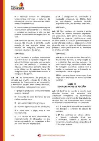 www.acasadoconcurseiro.com.br558
II − restringe direitos ou obrigações
fundamentais inerentes à natureza do
contrato, de tal modo a ameaçar seu objeto
ou equilíbrio contratual;
III − se mostra excessivamente onerosa para
o consumidor, considerando-se a natureza
e conteúdo do contrato, o interesse das
partes e outras circunstâncias peculiares ao
caso.
§ 2º A nulidade de uma cláusula contratual
abusiva não invalida o contrato, exceto
quando de sua ausência, apesar dos
esforços de integração, decorrer ônus
excessivo a qualquer das partes.
§ 3º Vetado.
§ 4º É facultado a qualquer consumidor
ou entidade que o represente requerer ao
Ministério Público que ajuíze a competente
ação para ser declarada a nulidade de
cláusula contratual que contrarie o disposto
neste código ou de qualquer forma não
assegure o justo equilíbrio entre direitos e
obrigações das partes.
Art. 52. No fornecimento de produtos ou
serviços que envolva outorga de crédito ou
concessão de financiamento ao consumidor,
o fornecedor deverá, entre outros requisitos,
informá-lo prévia e adequadamente sobre:
I − preço do produto ou serviço em moeda
corrente nacional;
II − montante dos juros de mora e da taxa
efetiva anual de juros;
III − acréscimos legalmente previstos;
IV − número e periodicidade das prestações;
V − soma total a pagar, com e sem
financiamento.
§ 1º As multas de mora decorrentes do
inadimplemento de obrigações no seu
termo não poderão ser superiores a dois
por cento do valor da prestação.
§ 2º É assegurado ao consumidor a
liquidação antecipada do débito, total
ou parcialmente, mediante redução
proporcional dos juros e demais acréscimos.
§ 3º Vetado.
Art. 53. Nos contratos de compra e venda
de móveis ou imóveis mediante pagamento
em prestações, bem como nas alienações
fiduciárias em garantia, consideram-se nulas
de pleno direito as cláusulas que estabeleçam a
perda total das prestações pagas em benefício
do credor que, em razão do inadimplemento,
pleitear a resolução do contrato e a retomada
do produto alienado.
§ 1º Vetado.
§ 2º Nos contratos do sistema de consórcio
de produtos duráveis, a compensação ou
a restituição das parcelas quitadas, na
forma deste artigo, terá descontada, além
da vantagem econômica auferida com a
fruição, os prejuízos que o desistente ou
inadimplente causar ao grupo.
§ 3º Os contratos de que trata o caput deste
artigo serão expressos em moeda corrente
nacional.
Seção III
DOS CONTRATOS DE ADESÃO
Art. 54. Contrato de adesão é aquele cujas
cláusulas tenham sido aprovadas pela
autoridade competente ou estabelecidas
unilateralmente pelo fornecedor de produtos ou
serviços, sem que o consumidor possa discutir
ou modificar substancialmente seu conteúdo.
§ 1º A inserção de cláusula no formulário
não desfigura a natureza de adesão do
contrato.
§ 2º Nos contratos de adesão admite-
se cláusula resolutória, desde que
a alternativa, cabendo a escolha ao
consumidor, ressalvando-se o disposto no §
2º do artigo anterior.
 