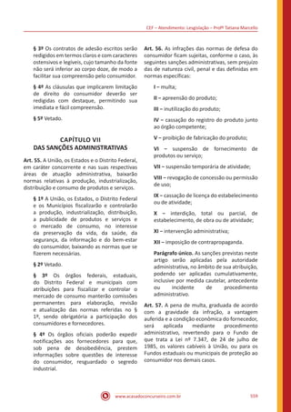 CEF – Atendimento: Lesgislação – Profº Tatiana Marcello
www.acasadoconcurseiro.com.br 559
§ 3º Os contratos de adesão escritos serão
redigidos em termos claros e com caracteres
ostensivos e legíveis, cujo tamanho da fonte
não será inferior ao corpo doze, de modo a
facilitar sua compreensão pelo consumidor.
§ 4º As cláusulas que implicarem limitação
de direito do consumidor deverão ser
redigidas com destaque, permitindo sua
imediata e fácil compreensão.
§ 5º Vetado.
CAPÍTULO VII
DAS SANÇÕES ADMINISTRATIVAS
Art. 55. A União, os Estados e o Distrito Federal,
em caráter concorrente e nas suas respectivas
áreas de atuação administrativa, baixarão
normas relativas à produção, industrialização,
distribuição e consumo de produtos e serviços.
§ 1º A União, os Estados, o Distrito Federal
e os Municípios fiscalizarão e controlarão
a produção, industrialização, distribuição,
a publicidade de produtos e serviços e
o mercado de consumo, no interesse
da preservação da vida, da saúde, da
segurança, da informação e do bem-estar
do consumidor, baixando as normas que se
fizerem necessárias.
§ 2º Vetado.
§ 3º Os órgãos federais, estaduais,
do Distrito Federal e municipais com
atribuições para fiscalizar e controlar o
mercado de consumo manterão comissões
permanentes para elaboração, revisão
e atualização das normas referidas no §
1º, sendo obrigatória a participação dos
consumidores e fornecedores.
§ 4º Os órgãos oficiais poderão expedir
notificações aos fornecedores para que,
sob pena de desobediência, prestem
informações sobre questões de interesse
do consumidor, resguardado o segredo
industrial.
Art. 56. As infrações das normas de defesa do
consumidor ficam sujeitas, conforme o caso, às
seguintes sanções administrativas, sem prejuízo
das de natureza civil, penal e das definidas em
normas específicas:
I − multa;
II − apreensão do produto;
III − inutilização do produto;
IV − cassação do registro do produto junto
ao órgão competente;
V − proibição de fabricação do produto;
VI − suspensão de fornecimento de
produtos ou serviço;
VII − suspensão temporária de atividade;
VIII − revogação de concessão ou permissão
de uso;
IX − cassação de licença do estabelecimento
ou de atividade;
X − interdição, total ou parcial, de
estabelecimento, de obra ou de atividade;
XI − intervenção administrativa;
XII − imposição de contrapropaganda.
Parágrafo único. As sanções previstas neste
artigo serão aplicadas pela autoridade
administrativa, no âmbito de sua atribuição,
podendo ser aplicadas cumulativamente,
inclusive por medida cautelar, antecedente
ou incidente de procedimento
administrativo.
Art. 57. A pena de multa, graduada de acordo
com a gravidade da infração, a vantagem
auferida e a condição econômica do fornecedor,
será aplicada mediante procedimento
administrativo, revertendo para o Fundo de
que trata a Lei nº 7.347, de 24 de julho de
1985, os valores cabíveis à União, ou para os
Fundos estaduais ou municipais de proteção ao
consumidor nos demais casos.
 