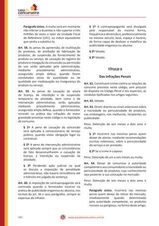 www.acasadoconcurseiro.com.br560
Parágrafo único. A multa será em montante
não inferior a duzentas e não superior a três
milhões de vezes o valor da Unidade Fiscal
de Referência (Ufir), ou índice equivalente
que venha a substituí-lo.
Art. 58. As penas de apreensão, de inutilização
de produtos, de proibição de fabricação de
produtos, de suspensão do fornecimento de
produto ou serviço, de cassação do registro do
produto e revogação da concessão ou permissão
de uso serão aplicadas pela administração,
mediante procedimento administrativo,
assegurada ampla defesa, quando forem
constatados vícios de quantidade ou de
qualidade por inadequação ou insegurança do
produto ou serviço.
Art. 59. As penas de cassação de alvará
de licença, de interdição e de suspensão
temporária da atividade, bem como a de
intervenção administrativa, serão aplicadas
mediante procedimento administrativo,
assegurada ampla defesa, quando o fornecedor
reincidir na prática das infrações de maior
gravidade previstas neste código e na legislação
de consumo.
§ 1º A pena de cassação da concessão
será aplicada à concessionária de serviço
público, quando violar obrigação legal ou
contratual.
§ 2º A pena de intervenção administrativa
será aplicada sempre que as circunstâncias
de fato desaconselharem a cassação de
licença, a interdição ou suspensão da
atividade.
§ 3º Pendendo ação judicial na qual
se discuta a imposição de penalidade
administrativa, não haverá reincidência até
o trânsito em julgado da sentença.
Art. 60. A imposição de contrapropaganda será
cominada quando o fornecedor incorrer na
prática de publicidade enganosa ou abusiva, nos
termos do art. 36 e seus parágrafos, sempre às
expensas do infrator.
§ 1º A contrapropaganda será divulgada
pelo responsável da mesma forma,
frequência e dimensão e, preferencialmente
no mesmo veículo, local, espaço e horário,
de forma capaz de desfazer o malefício da
publicidade enganosa ou abusiva.
§ 2º Vetado.
§ 3º Vetado.
TÍTULO II
Das Infrações Penais
Art. 61. Constituem crimes contra as relações de
consumo previstas neste código, sem prejuízo
do disposto no Código Penal e leis especiais, as
condutas tipificadas nos artigos seguintes.
Art. 62. Vetado.
Art. 63. Omitir dizeres ou sinais ostensivos sobre
a nocividade ou periculosidade de produtos,
nas embalagens, nos invólucros, recipientes ou
publicidade:
Pena: Detenção de seis meses a dois anos e
multa.
§ 1º Incorrerá nas mesmas penas quem
deixar de alertar, mediante recomendações
escritas ostensivas, sobre a periculosidade
do serviço a ser prestado.
§ 2º Se o crime é culposo:
Pena: Detenção de um a seis meses ou multa.
Art. 64. Deixar de comunicar à autoridade
competente e aos consumidores a nocividade ou
periculosidade de produtos cujo conhecimento
seja posterior à sua colocação no mercado:
Pena: Detenção de seis meses a dois anos e
multa.
Parágrafo único. Incorrerá nas mesmas
penas quem deixar de retirar do mercado,
imediatamente quando determinado
pela autoridade competente, os produtos
nocivos ou perigosos, na forma deste artigo.
 