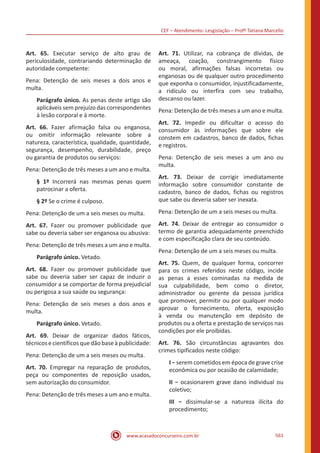 CEF – Atendimento: Lesgislação – Profº Tatiana Marcello
www.acasadoconcurseiro.com.br 561
Art. 65. Executar serviço de alto grau de
periculosidade, contrariando determinação de
autoridade competente:
Pena: Detenção de seis meses a dois anos e
multa.
Parágrafo único. As penas deste artigo são
aplicáveis sem prejuízo das correspondentes
à lesão corporal e à morte.
Art. 66. Fazer afirmação falsa ou enganosa,
ou omitir informação relevante sobre a
natureza, característica, qualidade, quantidade,
segurança, desempenho, durabilidade, preço
ou garantia de produtos ou serviços:
Pena: Detenção de três meses a um ano e multa.
§ 1º Incorrerá nas mesmas penas quem
patrocinar a oferta.
§ 2º Se o crime é culposo.
Pena: Detenção de um a seis meses ou multa.
Art. 67. Fazer ou promover publicidade que
sabe ou deveria saber ser enganosa ou abusiva:
Pena: Detenção de três meses a um ano e multa.
Parágrafo único. Vetado.
Art. 68. Fazer ou promover publicidade que
sabe ou deveria saber ser capaz de induzir o
consumidor a se comportar de forma prejudicial
ou perigosa a sua saúde ou segurança:
Pena: Detenção de seis meses a dois anos e
multa.
Parágrafo único. Vetado.
Art. 69. Deixar de organizar dados fáticos,
técnicosecientíficosquedãobaseàpublicidade:
Pena: Detenção de um a seis meses ou multa.
Art. 70. Empregar na reparação de produtos,
peça ou componentes de reposição usados,
sem autorização do consumidor.
Pena: Detenção de três meses a um ano e multa.
Art. 71. Utilizar, na cobrança de dívidas, de
ameaça, coação, constrangimento físico
ou moral, afirmações falsas incorretas ou
enganosas ou de qualquer outro procedimento
que exponha o consumidor, injustificadamente,
a ridículo ou interfira com seu trabalho,
descanso ou lazer.
Pena: Detenção de três meses a um ano e multa.
Art. 72. Impedir ou dificultar o acesso do
consumidor às informações que sobre ele
constem em cadastros, banco de dados, fichas
e registros.
Pena: Detenção de seis meses a um ano ou
multa.
Art. 73. Deixar de corrigir imediatamente
informação sobre consumidor constante de
cadastro, banco de dados, fichas ou registros
que sabe ou deveria saber ser inexata.
Pena: Detenção de um a seis meses ou multa.
Art. 74. Deixar de entregar ao consumidor o
termo de garantia adequadamente preenchido
e com especificação clara de seu conteúdo.
Pena: Detenção de um a seis meses ou multa.
Art. 75. Quem, de qualquer forma, concorrer
para os crimes referidos neste código, incide
as penas a esses cominadas na medida de
sua culpabilidade, bem como o diretor,
administrador ou gerente da pessoa jurídica
que promover, permitir ou por qualquer modo
aprovar o fornecimento, oferta, exposição
à venda ou manutenção em depósito de
produtos ou a oferta e prestação de serviços nas
condições por ele proibidas.
Art. 76. São circunstâncias agravantes dos
crimes tipificados neste código:
I − serem cometidos em época de grave crise
econômica ou por ocasião de calamidade;
II − ocasionarem grave dano individual ou
coletivo;
III − dissimular-se a natureza ilícita do
procedimento;
 