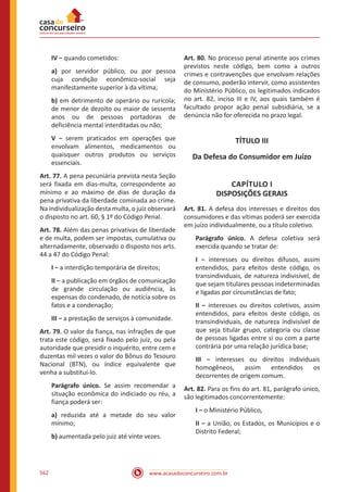 www.acasadoconcurseiro.com.br562
IV − quando cometidos:
a) por servidor público, ou por pessoa
cuja condição econômico-social seja
manifestamente superior à da vítima;
b) em detrimento de operário ou rurícola;
de menor de dezoito ou maior de sessenta
anos ou de pessoas portadoras de
deficiência mental interditadas ou não;
V − serem praticados em operações que
envolvam alimentos, medicamentos ou
quaisquer outros produtos ou serviços
essenciais.
Art. 77. A pena pecuniária prevista nesta Seção
será fixada em dias-multa, correspondente ao
mínimo e ao máximo de dias de duração da
pena privativa da liberdade cominada ao crime.
Na individualização desta multa, o juiz observará
o disposto no art. 60, § 1º do Código Penal.
Art. 78. Além das penas privativas de liberdade
e de multa, podem ser impostas, cumulativa ou
alternadamente, observado o disposto nos arts.
44 a 47 do Código Penal:
I − a interdição temporária de direitos;
II − a publicação em órgãos de comunicação
de grande circulação ou audiência, às
expensas do condenado, de notícia sobre os
fatos e a condenação;
III − a prestação de serviços à comunidade.
Art. 79. O valor da fiança, nas infrações de que
trata este código, será fixado pelo juiz, ou pela
autoridade que presidir o inquérito, entre cem e
duzentas mil vezes o valor do Bônus do Tesouro
Nacional (BTN), ou índice equivalente que
venha a substituí-lo.
Parágrafo único. Se assim recomendar a
situação econômica do indiciado ou réu, a
fiança poderá ser:
a) reduzida até a metade do seu valor
mínimo;
b) aumentada pelo juiz até vinte vezes.
Art. 80. No processo penal atinente aos crimes
previstos neste código, bem como a outros
crimes e contravenções que envolvam relações
de consumo, poderão intervir, como assistentes
do Ministério Público, os legitimados indicados
no art. 82, inciso III e IV, aos quais também é
facultado propor ação penal subsidiária, se a
denúncia não for oferecida no prazo legal.
TÍTULO III
Da Defesa do Consumidor em Juízo
CAPÍTULO I
DISPOSIÇÕES GERAIS
Art. 81. A defesa dos interesses e direitos dos
consumidores e das vítimas poderá ser exercida
em juízo individualmente, ou a título coletivo.
Parágrafo único. A defesa coletiva será
exercida quando se tratar de:
I − interesses ou direitos difusos, assim
entendidos, para efeitos deste código, os
transindividuais, de natureza indivisível, de
que sejam titulares pessoas indeterminadas
e ligadas por circunstâncias de fato;
II − interesses ou direitos coletivos, assim
entendidos, para efeitos deste código, os
transindividuais, de natureza indivisível de
que seja titular grupo, categoria ou classe
de pessoas ligadas entre si ou com a parte
contrária por uma relação jurídica base;
III − interesses ou direitos individuais
homogêneos, assim entendidos os
decorrentes de origem comum.
Art. 82. Para os fins do art. 81, parágrafo único,
são legitimados concorrentemente: 
I − o Ministério Público,
II − a União, os Estados, os Municípios e o
Distrito Federal;
 