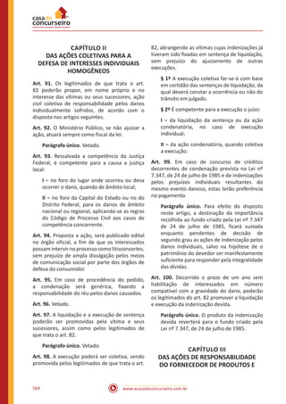 www.acasadoconcurseiro.com.br564
CAPÍTULO II
DAS AÇÕES COLETIVAS PARA A
DEFESA DE INTERESSES INDIVIDUAIS
HOMOGÊNEOS
Art. 91. Os legitimados de que trata o art.
82 poderão propor, em nome próprio e no
interesse das vítimas ou seus sucessores, ação
civil coletiva de responsabilidade pelos danos
individualmente sofridos, de acordo com o
disposto nos artigos seguintes.
Art. 92. O Ministério Público, se não ajuizar a
ação, atuará sempre como fiscal da lei.
Parágrafo único. Vetado.
Art. 93. Ressalvada a competência da Justiça
Federal, é competente para a causa a justiça
local:
I − no foro do lugar onde ocorreu ou deva
ocorrer o dano, quando de âmbito local;
II − no foro da Capital do Estado ou no do
Distrito Federal, para os danos de âmbito
nacional ou regional, aplicando-se as regras
do Código de Processo Civil aos casos de
competência concorrente.
Art. 94. Proposta a ação, será publicado edital
no órgão oficial, a fim de que os interessados
possam intervir no processo como litisconsortes,
sem prejuízo de ampla divulgação pelos meios
de comunicação social por parte dos órgãos de
defesa do consumidor.
Art. 95. Em caso de procedência do pedido,
a condenação será genérica, fixando a
responsabilidade do réu pelos danos causados.
Art. 96. Vetado.
Art. 97. A liquidação e a execução de sentença
poderão ser promovidas pela vítima e seus
sucessores, assim como pelos legitimados de
que trata o art. 82.
Parágrafo único. Vetado.
Art. 98. A execução poderá ser coletiva, sendo
promovida pelos legitimados de que trata o art.
82, abrangendo as vítimas cujas indenizações já
tiveram sido fixadas em sentença de liquidação,
sem prejuízo do ajuizamento de outras
execuções.
§ 1º A execução coletiva far-se-á com base
em certidão das sentenças de liquidação, da
qual deverá constar a ocorrência ou não do
trânsito em julgado.
§ 2º É competente para a execução o juízo:
I − da liquidação da sentença ou da ação
condenatória, no caso de execução
individual;
II − da ação condenatória, quando coletiva
a execução.
Art. 99. Em caso de concurso de créditos
decorrentes de condenação prevista na Lei nº
7.347, de 24 de julho de 1985 e de indenizações
pelos prejuízos individuais resultantes do
mesmo evento danoso, estas terão preferência
no pagamento.
Parágrafo único. Para efeito do disposto
neste artigo, a destinação da importância
recolhida ao fundo criado pela Lei nº 7.347
de 24 de julho de 1985, ficará sustada
enquanto pendentes de decisão de
segundo grau as ações de indenização pelos
danos individuais, salvo na hipótese de o
patrimônio do devedor ser manifestamente
suficiente para responder pela integralidade
das dívidas.
Art. 100. Decorrido o prazo de um ano sem
habilitação de interessados em número
compatível com a gravidade do dano, poderão
os legitimados do art. 82 promover a liquidação
e execução da indenização devida.
Parágrafo único. O produto da indenização
devida reverterá para o fundo criado pela
Lei nº 7.347, de 24 de julho de 1985.
CAPÍTULO III
DAS AÇÕES DE RESPONSABILIDADE
DO FORNECEDOR DE PRODUTOS E
 